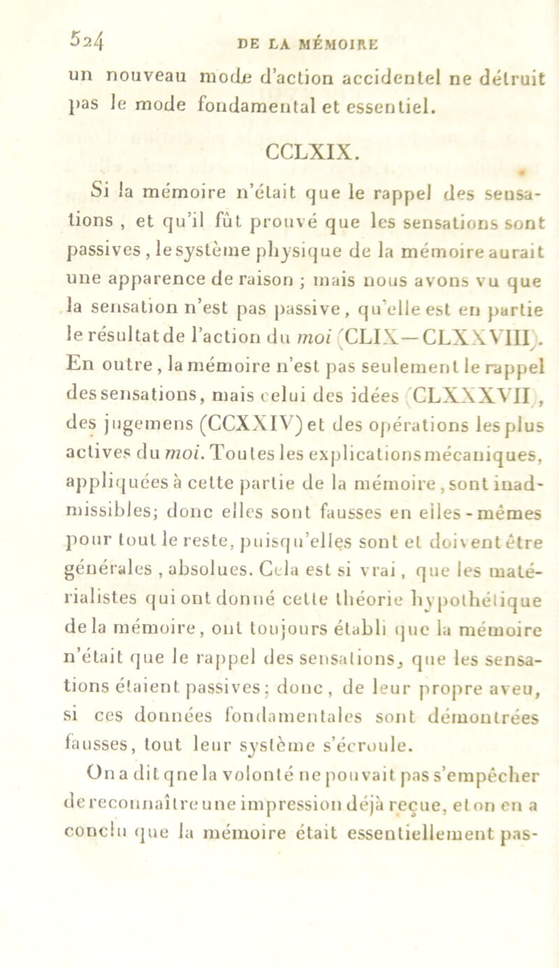 un nouveau mode d’aclion accidentel ne détruit pas le mode fondamental et essentiel. CCLXIX. Si la mémoire n’était que le rappel des sensa- tions , et qu’il fut prouvé que les sensations sont passives, le système physique de la mémoire aurait une apparence de raison ; mais nous avons vu que la sensation n’est pas passive, qu’elle est en partie le résultatde l’action du moi CLIX— CLXWIII . En outre, la mémoire n’est pas seulement le rappel dessensations, mais celui des idées CLXXXY1I , des jugemens (CCXXIV)et des opérations les plus actives du moi. Toutes les explicationsmécauiques, appliquées à celte partie de la mémoire , sont inad- missibles; donc elles sont fausses en eiles-mêmes pour tout le reste, puisqTelles sont et doi\ ent être générales , absolues. Cela est si vrai, que les maté- rialistes qui ont donné cette théorie hvpothélique delà mémoire, ont toujours établi que la mémoire n’était que le rappel des sensations., que les sensa- tions étaient passives: donc, de leur propre aveu, si ces données fondamentales sont démontrées fausses, tout leur système s’écroule. On a dit qnela volonté ne pouvait pas s’empêcher dereconnaîlreune impression déjà reçue, et on en a conclu que la mémoire était essentiellement pas-