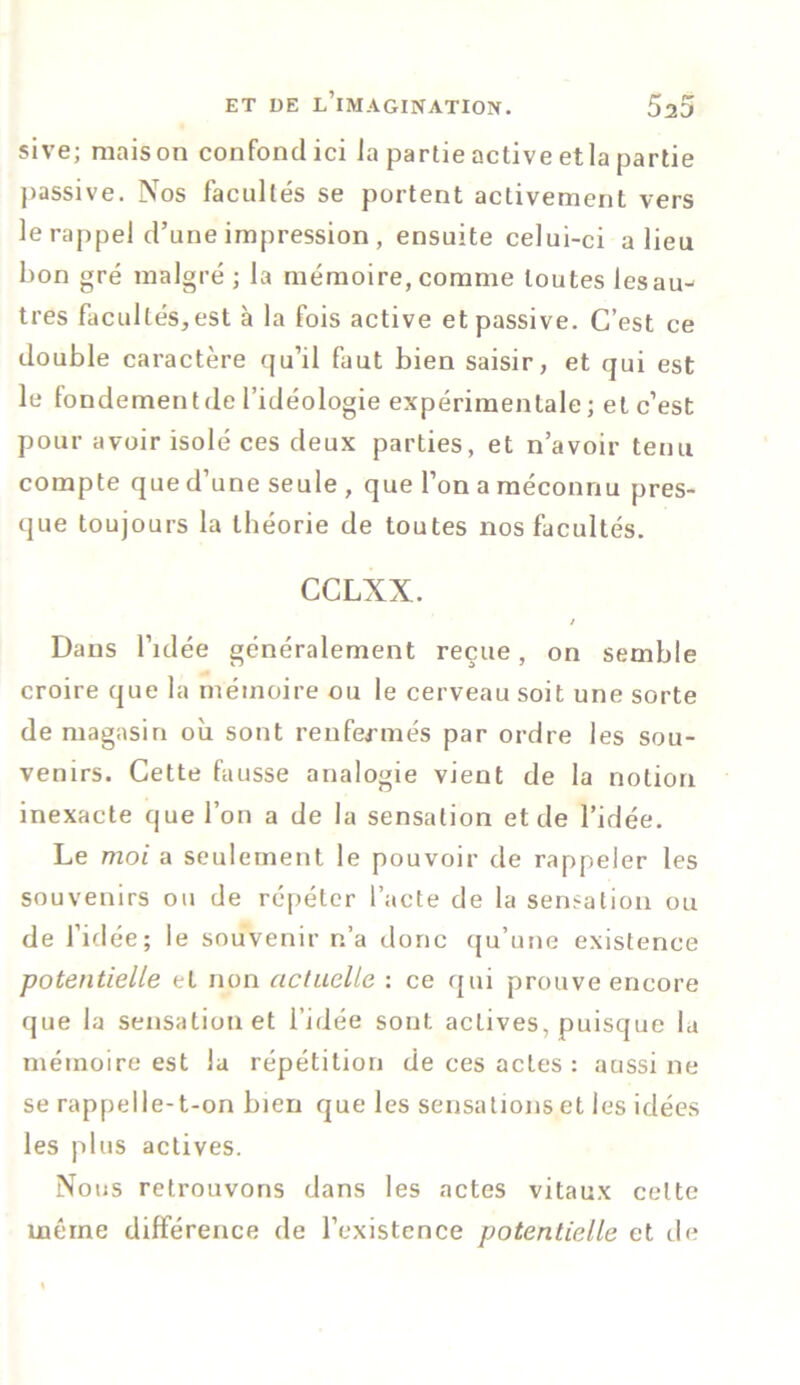 sive; maison confond ici Ja partie active et la partie passive. Nos facultés se portent activement vers le rappel d’une impression , ensuite celui-ci a lieu bon gré malgré; la mémoire, comme toutes lesau-^ très facultés, est à la fois active et passive. C’est ce double caractère qu’il faut bien saisir, et qui est le fondementde l’idéologie expérimentale; et c’est pour avoir isolé ces deux parties, et n’avoir tenu compte que d’une seule , que l’on a méconnu pres- que toujours la théorie de toutes nos facultés. CCLXN. / Dans l’idée généralement reçue, on semble croire que la mémoire ou le cerveau soit une sorte de magasin où sont renfermés par ordre les sou- venirs. Cette fausse analogie vient de la notion inexacte que l’on a de la sensation et de l’idée. Le moi a seulement le pouvoir de rappeler les souvenirs ou de répéter l’acte de la sensation ou de l’idée; le souvenir n’a donc qu’une existence potentielle et non actuelle : ce qui prouve encore que la sensation et l’idée sont actives, puisque la mémoire est la répétition de ces actes : aussi ne se rappelle-t-on bien que les sensations et les idées les plus actives. Nous retrouvons dans les actes vitaux celte même différence de l’existence potentielle et de