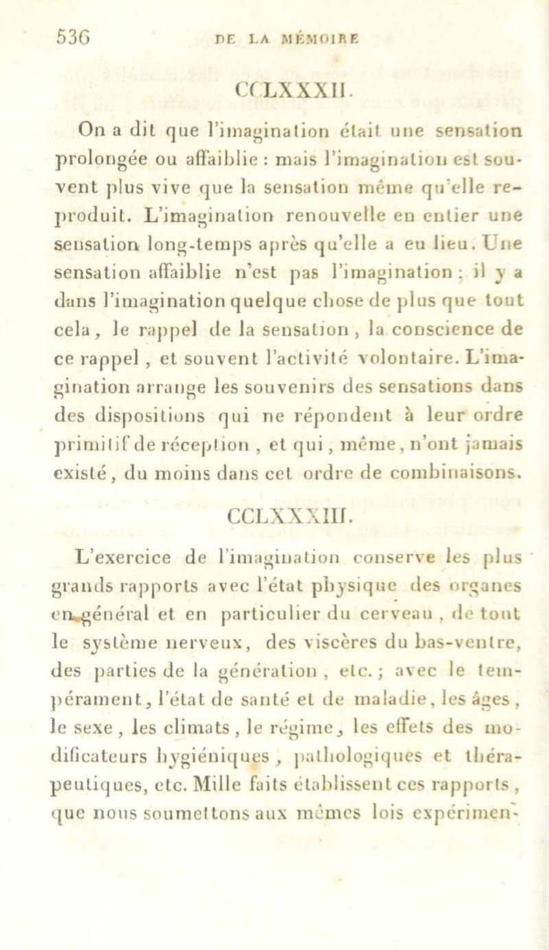 CULXXX1I. On a dit que l’imagination était une sensation prolongée ou affaiblie : niais l’imagination est sou- vent plus vive que la sensation même qu elle re- produit. L’imagination renouvelle en entier une sensation long-temps après qu’elle a eu lieu. Une sensation affaiblie n’est pas l’imagination: il y a dans l’imagination quelque chose de plus que tout cela, le rappel de la sensation, la conscience de ce rappel , et souvent l’activité volontaire. L’ima- sination arrange les souvenirs des sensations dans des dispositions qui ne répondent à leur ordre primitif de réception , et qui, même, n’ont jamais existé, du moins dans cet ordre de combinaisons. CCLXXXIIf. L’exercice de l’imagination conserve les plus grands rapports avec l’état physique des organes ea*général et. en particulier du cerveau , de tout le système nerveux, des viscères du bas-ventre, des parties de la génération, etc.; avec le tem- pérament, letat de santé et de maladie , les âges , le sexe , les climats , le régime, les effets des mo- dificateurs hygiéniques, pathologiques et théra- peutiques, etc. Mille faits établissent ces rapports , que nous soumettons aux mêmes lois expérimen-