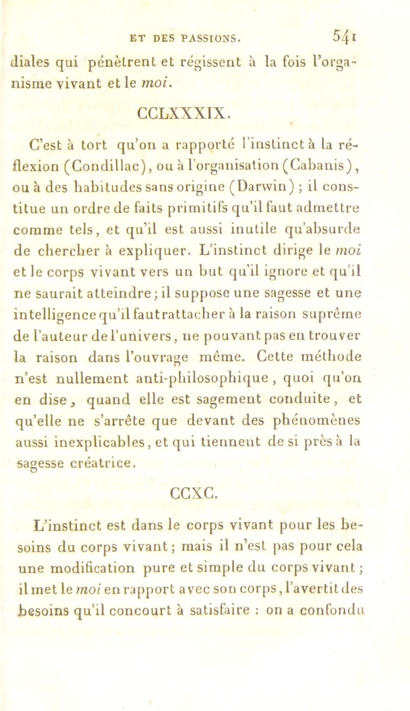 diales qui pénètrent et régissent à la fois l’orga- nisme vivant et le moi. CCLXXXIX. C’est à tort qu’on a rapporté l’instinct à la ré- flexion (Condillac), ou à l’organisation (Cabanis), ou à des habitudes sans origine (Darwin) ; il cons- titue un ordre de faits primitifs qu’il faut admettre comme tels, et qu’il est aussi inutile qu’absurde de chercher à expliquer. L’instinct dirige le moi et le corps vivant vers un but qu’il ignore et qu’il ne saurait atteindre ; il suppose une sagesse et une intelligence qu’il fautrattacher à la raison suprême de l’auteur de l’univers, ne pouvant pas en trouver la raison dans l’ouvrage même. Cette méthode n’est nullement anti-philosophique , quoi qu’on en disej quand elle est sagement conduite, et qu’elle ne s’arrête que devant des phénomènes aussi inexplicables, et qui tiennent de si près à la sagesse créatrice. ccxc. L’instinct est dans le corps vivant pour les be- soins du corps vivant ; mais il n’est pas pour cela une modification pure et simple du corps vivant ; il met le moi en rapport avec son corps, l’avertit des besoins qu’il concourt à satisfaire ; on a confondu