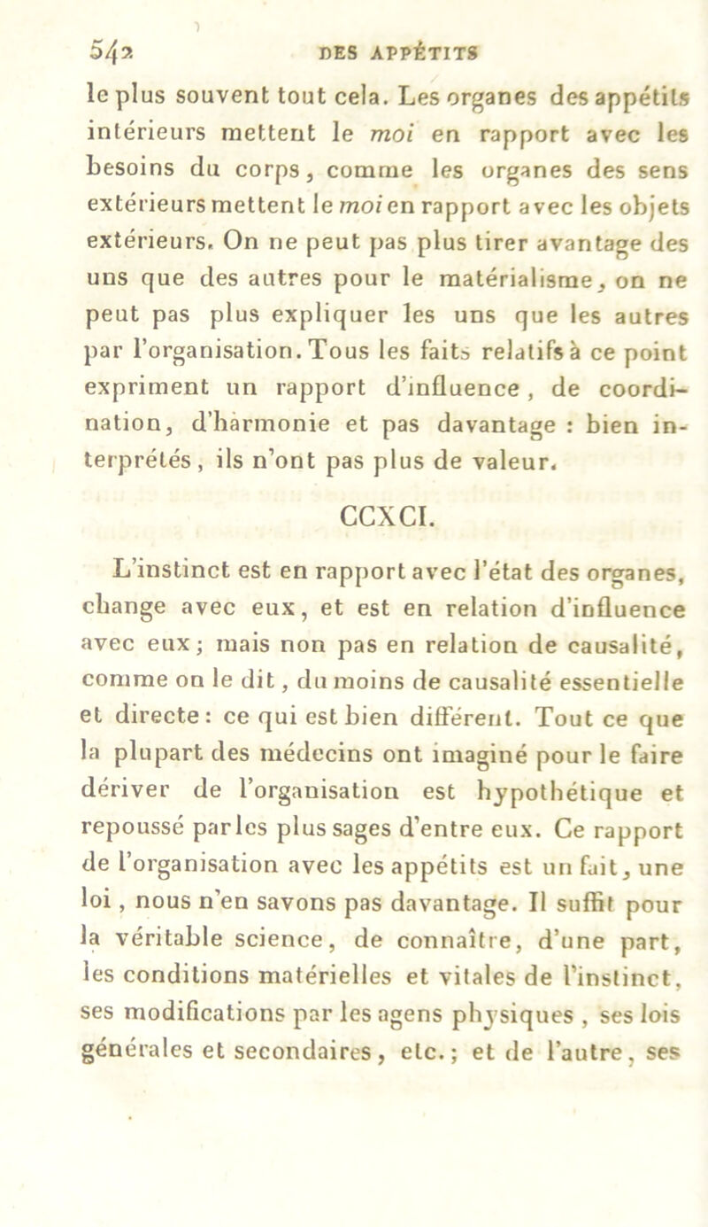 le plus souvent tout cela. Les organes des appétits intérieurs mettent le moi en rapport avec les besoins du corps, comme les organes des sens extérieurs mettent le moi en rapport avec les objets extérieurs. On ne peut pas plus tirer avantage des uns que des autres pour le matérialisme, on ne peut pas plus expliquer les uns que les autres par l’organisation. Tous les faits relatifs à ce point expriment un rapport d’influence, de coordi- nation, d’harmonie et pas davantage : bien in- terprétés, ils n’ont pas plus de valeur, CCXCI. L’instinct est en rapport avec l’état des organes, change avec eux, et est en relation d’influence avec eux; mais non pas en relation de causalité, comme on le dit, du moins de causalité essentielle et directe: ce qui est bien différent. Tout ce que la plupart des médecins ont imaginé pour le faire dériver de l’organisation est hypothétique et repoussé parles plus sages d’entre eux. Ce rapport de l’ organisation avec les appétits est un fait, une loi , nous n’en savons pas davantage. Il suffit pour la véritable science, de connaître, d’une part, les conditions matérielles et vitales de l’instinct, ses modifications par les agens physiques , ses lois générales et secondaires, etc.; et de l’autre, ses