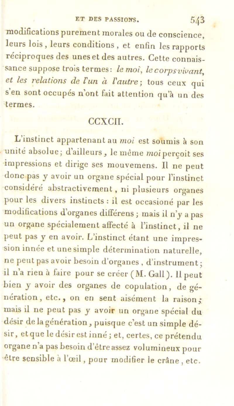 modifications purement morales ou de conscience, leurs lois , leurs conditions , et enfin les rapports réciproques des unes et des autres. Cette connais- sance suppose trois termes: le moi, le corps vivant, et les relations de l un a Vautretous ceux qui s’en sont occupés n’ont fait attention qu’à un des termes. CCXCII. L’instinct appartenant au moi est soumis à son unité absolue; d’ailleurs , le même moi perçoit ses impressions et dirige ses mouvemens. Il ne peut donc pas y avoir un organe spécial pour l’instinct considéré abstractivement , ni plusieurs organes pour les divers instincts : il est occasioné par les modifications d’organes différens ; mais il n’y a pas un organe spécialement affecté à l’instinct, il ne peut pas y en avoir. L’instinct étant une impres- sion innée et une simple détermination naturelle, ne peut pas avoir besoin d’organes , d’instrument; il n’a rien à faire pour se créer (M. Gall). 11 peut bien y avoir des organes de copulation, de gé- nération, etc., on en sent aisément la raison,* mais il ne peut pas y avoir un organe spécial du désir de la génération, puisque c’est un simple dé- sir , et que le désir est inné ; et, certes, ce prétendu organe n a pas besoin d’être assez volumineux pour être sensible à l’œil, pour modifier le crâne , etc.