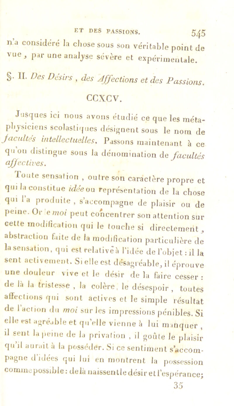 n’a considéré la chose sous son véritable point de vuc 3 par une analyse sévère et expérimentale. §. II. Des Désirs , des Affections et des Passions. ccxcv. Josques ici nous avons étudié ce que les méta- physiciens scolastiques désignent sous le nom de facultés intellectuelles. Passons maintenant à ce qu’on distingue sous la dénomination de facultés affectives. loute sensation , outre son caractère propre et qui la constitue idée ou représentation de la chose qui la produite, s’accompagne de plaisir ou de peine. Or e moi peut concentrer son attention sur cette modification qui le touche si directement, abstraction faite de la modification particulière de la sensation, qui est relatif à l’idée de l’objet: il la sent activement. Si elle est désagréable, il éprouve une douleur vive et le désir de la faire cesser: de la la tristesse , la colère, le désespoir, toutes affections qui sont actives et le simple résultat de l’action du moi sur les impressions pénibles. Si elle est agréable et qu’elle vienne à lui manquer , il sent la peine de la privation , il goûte le plaisir qu il aurait à la posséder. Si ce sentiment s’accom- pagne d’idées qui lui en montrent la possession comme possible: delà naissentle désir et l’espérance; 35