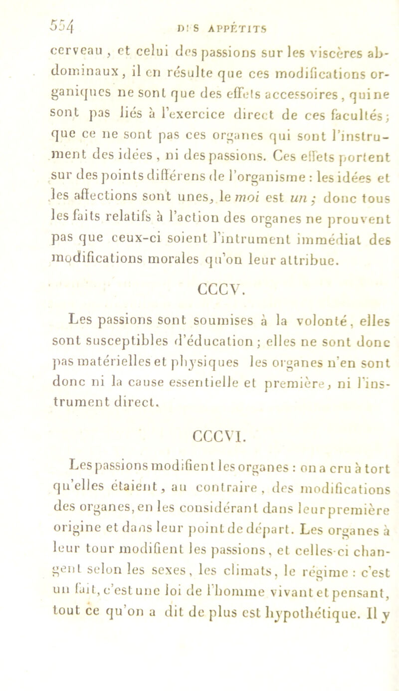 cerveau , et celui des passions sur les viscères ab- dominaux, il en résulte que ces modifications or- ganiques ne sont que des effets accessoires , qui ne sont pas liés à l’exercice direct de ces facultés; que ce ne sont pas ces organes qui sont l’instru- ment des idées , ni des passions. Ces effets portent sur des points diffërens de l’organisme : les idées et les afïections sont unes, le moi est un; donc tous les faits relatifs à l’action des organes ne prouvent pas que ceux-ci soient l’intrument immédiat de6 modifications morales qu’on leur attribue. CCCV. Les passions sont soumises à la volonté, elles sont susceptibles d’éducation ; elles ne sont donc pas matérielles et physiques les organes n en sont donc ni la cause essentielle et première, ni l ins- trument direct. CCCVI. Les passions modifient les organes : on a cru à tort qu’elles étaient, au contraire, des modifications des organes,en les considérant dans leurpremière origine et dans leur point de départ. Les organes à leur tour modifient les passions, et celles-ci chan- gent selon les sexes, les climats, le régime : c’est un fait, c est une loi de 1 homme vivant et pensant, tout ce qu’on a dit de plus est hypothétique. Il y