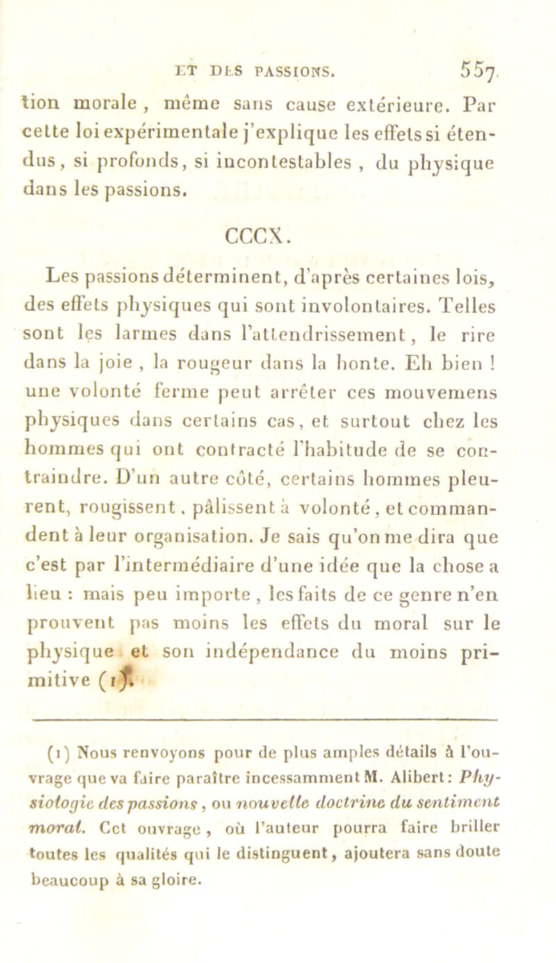 LT DLS PASSIONS. bb'J lion morale , meme sans cause extérieure. Par cette loi expérimentale j’explique les effets si éten- dus, si profonds, si incontestables , du physique dans les passions. cccx. Les passions déterminent, d’après certaines lois, des effets physiques qui sont involontaires. Telles sont les larmes dans l’attendrissement, le rire dans la joie , la rougeur dans la honte. Eh bien ! une volonté ferme peut arrêter ces mouvemens physiques dans certains cas, et surtout chez les hommes qui ont contracté l'habitude de se con- traindre. D’un autre côté, certains hommes pleu- rent, rougissent, pâlissent à volonté, et comman- dent à leur organisation. Je sais qu’on me dira que c’est par l’intermédiaire d’une idée que la chose a heu : mais peu importe , les faits de ce genre n’en prouvent pas moins les effets du moral sur le physique et son indépendance du moins pri- mitive (i^f. (1) Nous renvoyons pour de plus amples détails à l’ou- vrage que va faire paraître incessamment M. Alibert: Phy- siologie des -passions, ou nouvelle doctrine du sentiment moral. Cet ouvrage, où l’auteur pourra faire briller toutes les qualités qui le distinguent, ajoutera sans doute beaucoup à sa gloire.