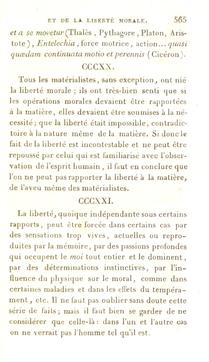 et a se mooeta/’(Thaïes , Pythagore , Platon, Aris- tote ) , Entelechia , force motrice , action... quasi qucedam continuata motio et perennis ( Cicéron). cccxx. Tous les matérialistes, sans exceptionont nié la liberté morale ; ils ont très-bien senti que si les opérations morales devaient être rapportées à la matière, elles devaient être soumises à la né- cessité; que la liberté était impossible, contradic- toire à la nature même delà matière. Si donc le fait de la liberté est incontestable et ne peut être repoussé par celui qui est familiarisé avec l’obser- vation de l’esprit humain , il faut en conclure que l’on ne peut pas rapporter la liberté à la matière,, de l’aveu même des matérialistes. CCCXXI. La liberté^ quoique indépendante sous certains rapports, peut être forcée dans certains cas par des sensations trop vives, actuelles ou repro- duites par la mémoire, par des passions profondes qui occupent le moi tout entier et le dominent, par des déterminations instinctives, par l’in- fluence du physique sur le moral, comme dans certaines maladies et dans les effets du tempéra- ment, etc. 11 ne faut pas oublier sans doute cette série de faits; mais il faut bien se garder de ne considérer que celle-là: dans l’un et l’autre cas on ne verrait pas l’homme tel qu’il est.