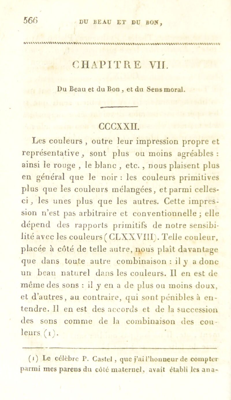 %uuwu\wu\wwviiv\vuMuwnvvwumvutvwiwv\w\uvwu\WAV\\w\vv\uv CHAPITRE Vif. Du Beau et du Bon , et du Sens moral. CCCXXII. Les couleurs , outre leur impression propre et représentative., sont plus ou moins agréables: ainsi le rouge , le blanc , etc. , nous plaisent plus en général que le noir : les couleurs primitives plus que les couleurs mélangées, et parmi celles- ci, les unes plus que les autres. Cette impres- sion n’est pas arbitraire et conventionnelle ; elle dépend des rapports primitifs de notre sensibi- lité avec les couleurs ( CLXX.VI1I . Telle couleur, placée à côté de telle autre, nous plait davantage que dans toute autre combinaison : il y a donc un beau naturel dans les couleurs. Il en est de meme des sons : il y en a de plus ou moins doux, et d’autres, au contraire, qui sont pénibles à en- tendre. Il en est des accords et de la succession des sons comme de la combinaison des cou- leurs (i). (i) Le célèbre P. Castel , que j’ai l’honneur de compter parmi mes parens du côté maternel, avait établi lesana-