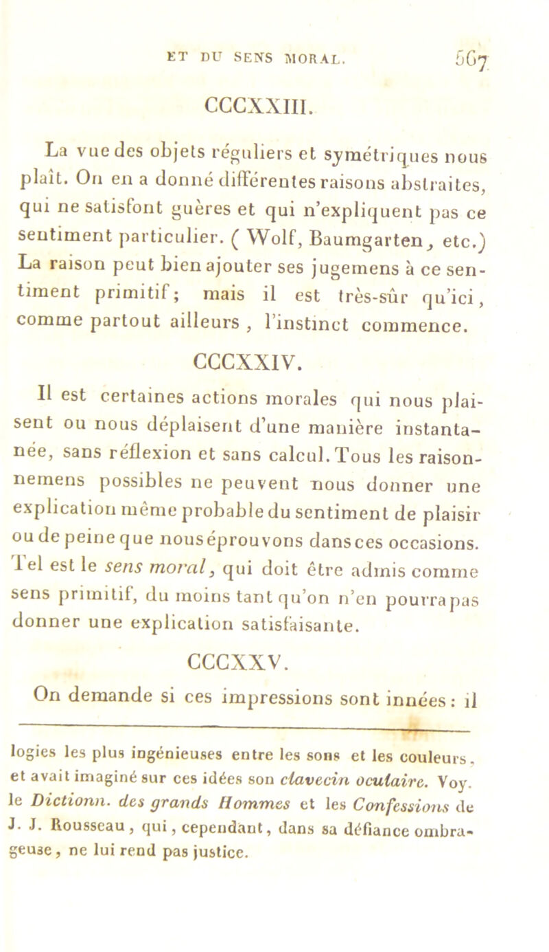 CCCXXIII. La vue des objets réguliers et symétriques nous plaît. On en a donné différentes raisons abstraites, qui ne satisfont guères et qui n’expliquent pas ce sentiment particulier. ( Wolf, Baumgarten^ etc.) La raison peut bien ajouter ses jugeinens à ce sen- timent primitif; mais il est très-sûr qu’ici, comme partout ailleurs , l’instinct commence. CGCXXIV. Il est certaines actions morales qui nous plai- sent ou nous déplaisent d’une manière instanta- née, sans réflexion et sans calcul. Tous les raison- nemens possibles ne peuvent nous donner une explication meme probable du sentiment de plaisir ou de peine que nouséprouvons dansces occasions. 1 el est le sens moral, qui doit être admis comme sens primitif, du moins tant qu’on n’en pourra pas donner une explication satisfaisante. cccxxv. On demande si ces impressions sont innées: il logies les plus ingénieuses entre les sons et les couleurs, et avait imaginé sur ces idées son clavecin oculaire. Voy. le Dictionn. des grands Hommes et les Confessions de J. J. Rousseau, qui, cependant, dans sa défiance ombra- geuse , ne lui rend pas justice.