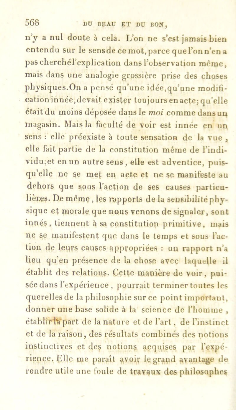 n y a nul doute à cela. L’on ne s’est jamais bien entendu sur le sensde ce mot, parce quel’onn’en a pascherchél’explication dans l’observation même, mais dans une analogie grossière prise des choses physiques.On a pensé qu’une idée,qu’une modifi- cation innée, devait exister toujours en acte; qu’elle était du moins déposée dans le moi comme dans un magasin. Mais la faculté de voir est innée en un sens : elle préexiste à toute sensation de la vue 3 elle fait partie de la constitution même de l’indi- vidu;et en un autre sens, elle est adventice, puis- qu’elle ne se mef en acte et ne se manifeste au dehors que sous l’action de ses causes particu- lières. De même , les rapports de la sensibilité phy- sique et morale que nous venons de signaler, sont innés, tiennent à sa constitution primitive, mais ne se manifestent que dans le temps et sous l’ac- tion de leurs causes appropriées : un rapport n’a lieu qu’en présence de la chose avec laquelle il établit des relations. Cette manière de voir, pui- sée dans l’expérience , pourrait terminer toutes les querelles de la philosophie sur ce point important, donner une base solide à la science de l’homme , établir là part de la nature et de l’art, de l’instinct et de la raison, des résultats combinés des notions instinctives et des notions acquises par l’expé- rience. Elle me paraît avoir legrapd avantage de rendre utile une foule de travaux des philosophes