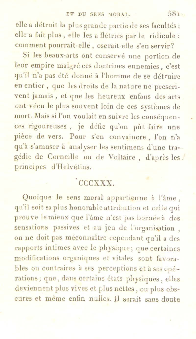 elle a détruit la plus grande partie de ses facultés; elle a fait plus , elle les a flétries par le ridicule : comment pourrait-elle , oserait-elle s’en servir? Si les beaux-arts ont conservé une portion de leur empire malgré ces doctrines ennemies, c’est qu’il n’a pas été donné à l’homme de se détruire en entier , que les droits de la nature ne prescri- vent jamais , et que les heureux enfans des arts ont vécu le plus souvent loin de ces systèmes de mort. Mais si l’on voulait en suivre les conséquen- ces rigoureuses , je défie qu’on pût faire une pièce de vers. Pour s’en convaincre , l’on rfa qu’à s’amuser à analyser les sentiment d’une tra- gédie de Corneille ou de Voltaire , d’après les principes d’Helvétius. cccxxx. Quoique le sens moral appartienne à lame , qu’il soit sa plus honorable attribution et celle qui prouve le mieux que l’âme n’est pas bornée à des sensations passives et au jeu de l'organisation . on ne doit pas méconnaître cependant qu’il a des rapports intimes avec le physique; que certaines modifications organiques et vitales sont favora- bles ou contraires à ses perceptions et à ses opé- rations; que, dans certains états physiques, elles deviennent plus vives et plus nettes, ou plus obs- cures et meme enfin nuiles. Il serait sans doute