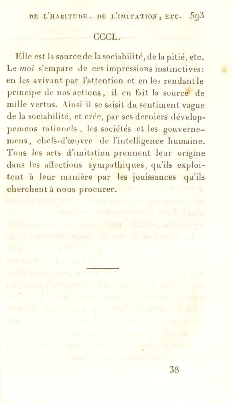 CCCL. Elle est la source de la sociabilité, de la pitié, etc. Le moi s’empare de ces impressions instinctives: en les avivant par l’attention et en les rendant le principe de nos actions , il en fait la source de mille vertus. Ainsi il se saisit du sentiment vague de la sociabilité, et crée, par ses derniers dévelop- pemeus rationels , les sociétés et les gouverne- raens, chefs-d’œuvre de l’intelligence humaine. Tous les arts d’imitation prennent leur origine dans les alïections sympathiques, qu’ils exploi- tent à leur manière par les jouissances qu’ils cherchent à nous procurer. 38