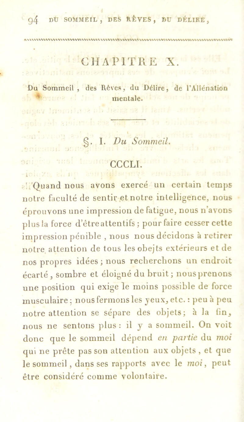 ftWWVVWWmHWVWVWVWVVVVU \WW\WVWHVUI\VW\\U\WVWWWV\'W\\\\V\'V\U,^\V\W CHAPITRE X. Du Sommeil , des Rêves, du Délire, de l'Aliénation mentale. g. I. Du Sommeil. : i. )' . CCCLI. i ■ ’ i v : ' : . I :/Quand nous avons exercé un certain temps notre faculté de sentir et notre intelligence, nous éprouvons une impression de fatigue, nous n avons plus la force detre attentifs ; pour faire cesser cette impression pénible , nous nous décidons à retirer notre attention de tous les obejts extérieurs et de nos propres idées ; nous recherchons un endroit écarté, sombre et éloigné du bruit; nous prenons une position qui exige le moins possible de force musculaire ; nous fermons les jeux, etc. : peu à peu notre attention se sépare des objets; à la tin, nous ne sentons plus : il y a sommeil. On voit donc que le sommeil dépend en partie du moi qui ne prête pas son attention aux objets , et que le sommeil, dans ses rapports avec le moi, peut être considéré comme volontaire.