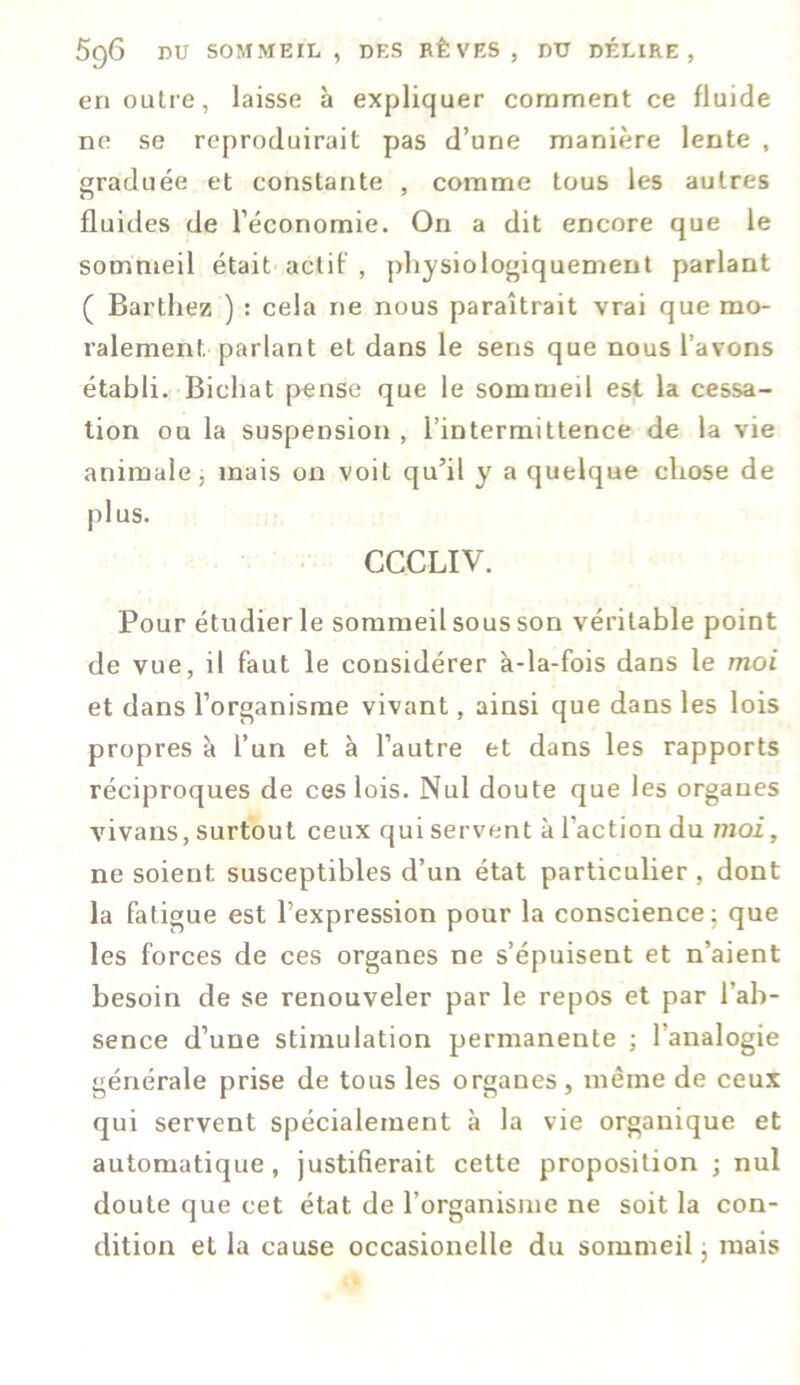 en outre, laisse à expliquer comment ce fluide ne se reproduirait pas d’une manière lente , graduée et constante , comme tous les autres fluides de l’économie. On a dit encore que le sommeil était actif , physiologiquement parlant ( Barthez ) : cela ne nous paraîtrait vrai que mo- ralement parlant et dans le sens que nous l avons établi. Biehat pense que le sommeil est la cessa- tion ou la suspension , l’intermittence de la vie animale, mais on voit qu’il y a quelque chose de plus. CCCLIV. Pour étudier le sommeil sous son véritable point de vue, il faut le considérer à-la-fois dans le moi et dans l’organisme vivant, ainsi que dans les lois propres à l’un et à l’autre et dans les rapports réciproques de ces lois. Nul doute que les organes vivans, surtout ceux qui servent à l’action du moi, ne soient susceptibles d’un état particulier , dont la fatigue est l’expression pour la conscience: que les forces de ces organes ne s’épuisent et n’aient besoin de se renouveler par le repos et par l’ab- sence d’une stimulation permanente ; l’analogie générale prise de tous les organes, même de ceux qui servent spécialement à la vie organique et automatique, justifierait cette proposition ; nul doute que cet état de l’organisme ne soit la con- dition et la cause occasionelle du sommeil ; mais