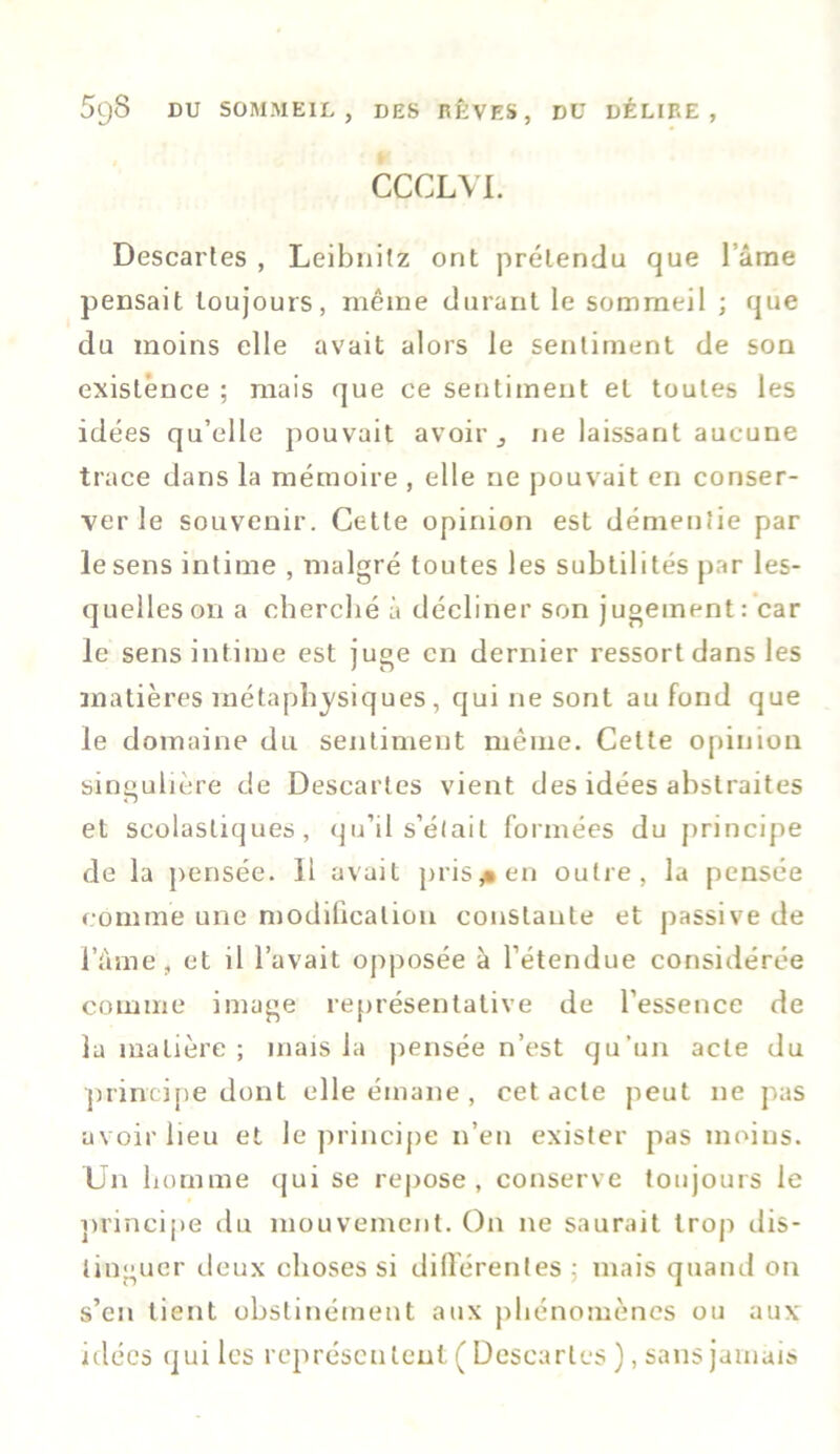 CCCLYI. Descartes , Leibnitz ont prétendu que l ame pensait toujours, même durant le sommeil ; que du moins elle avait alors le sentiment de son existence ; mais que ce sentiment et toutes les idées qu’elle pouvait avoir 3 ne laissant aucune trace dans la mémoire , elle ne pouvait en conser- ver le souvenir. Cette opinion est démentie par le sens intime , malgré toutes les subtilités par les- quelles on a cherché à décliner son jugement: car le sens intime est juge en dernier ressort dans les matières métaphysiques, qui ne sont au fond que le domaine du sentiment même. Celte opinion singulière de Descartes vient des idées abstraites et scolastiques, qu’il s’était formées du principe de la pensée. Il avait pris* en outre, la pensée comme une modification constante et passive de l’âme, et il l’avait opposée à l’étendue considérée comme image représentative de l'essence de la matière ; mais la pensée n’est qu’un acte du principe dont elle émane , cet acte peut 11e pas avoir lieu et le principe n’en exister pas moins. Un homme qui se repose , conserve toujours le principe du mouvement. O11 ne saurait trop dis- tinguer deux choses si différentes ; mais quand on s’en tient obstinément aux phénomènes ou aux idées qui les représeulent ( Descaries ), sans jamais