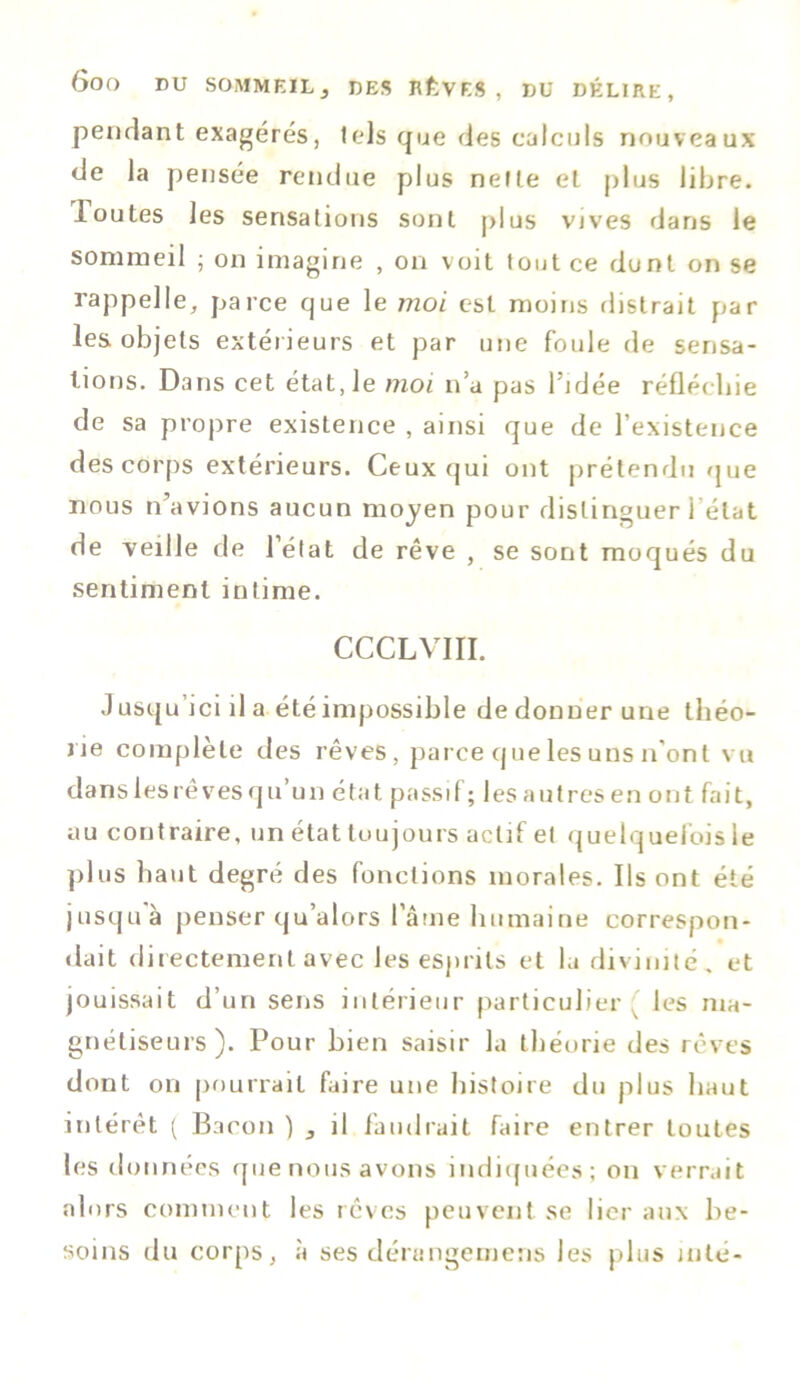 pendant exagérés, tels que des calculs nouveaux de la pensée rendue plus nette et plus libre. Toutes les sensations sont plus vives dans le sommeil ; on imagine , on voit tout ce dont on se rappelle, parce que le moi est moins distrait par les objets extérieurs et par une foule de sensa- tions. Dans cet état, le moi n’a pas l’idée réfléchie de sa propre existence , ainsi que de l’existence des corps extérieurs. Ceux qui ont prétendu que nous n’avions aucun moyen pour distinguer l’état de veille de létat de rêve , se sont moqués du sentiment intime. CCCLVIII. J usqu ici il a été impossible de donner une théo- rie complète des rêves , parce que les uns n'ont vu dans les rêves qu’un état passif; les autres en ont fait, au contraire, un état toujours actif et quelquefois le plus haut degré des fonctions morales. Ils ont été jusquà penser qu’alors l’âme humaine correspon- dait directement avec les esprits et la divinité, et jouissait d’un sens intérieur particulier ( les ma- gnétiseurs). Pour bien saisir la théorie des rêves dont on pourrait faire une histoire du plus haut intérêt ( Bacon ) , il faudrait faire entrer toutes les données que nous avons indiquées ; on verrait alors comment les rêves peuvent se lier aux be- soins du corps, à ses dérungemens les plus inté-