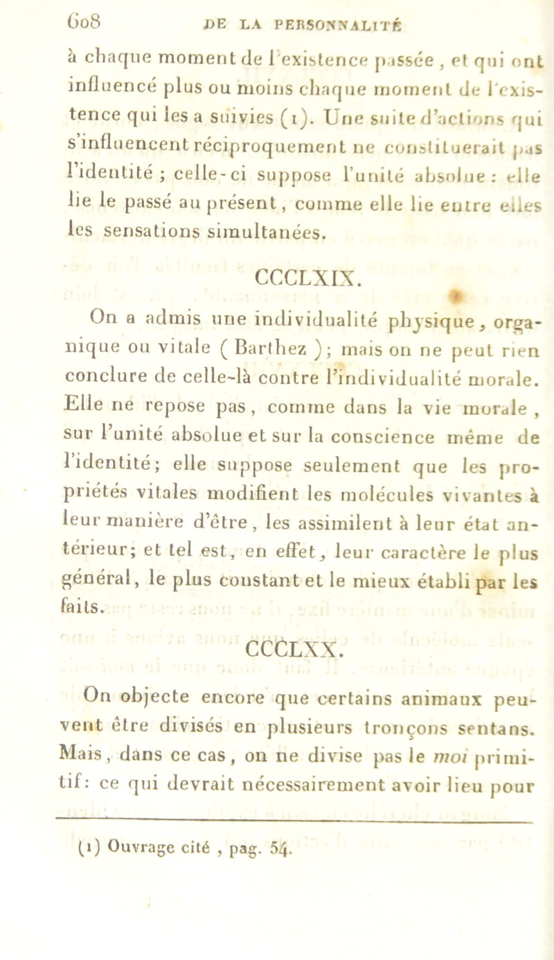 (Jo8 à chaque moment de l'existence passée , et qui ont influencé plus ou moins chaque moment de l'exis- tence qui les a suivies (i). Une suite d’actions qui s influencent réciproquement ne constituerait pas l’identité; celle-ci suppose l’unité absolue: elle lie le passé au présent, comme elle lie entre elles les sensations simultanées. CCCLXIX. On a admis une individualité physique, orga- nique ou vitale ( Barthez ); mais on ne peut rien conclure de celle-là contre l’individualité morale. Elle ne repose pas, comme dans la vie morale , sur 1 unité absolue et sur la conscience même de l’identité; elle suppose seulement que les pro- priétés vitales modifient les molécules vivantes à leur manière d’être, les assimilent à leur état an- térieur; et tel est, en effet, leur caractère le plus général, le plus constant et le mieux établi par les faits. CCCLXX. On objecte encore que certains animaux peu- vent être divisés en plusieurs tronçons sentans. Mais, dans ce cas, on ne divise pas le moi primi- tif: ce qui devrait nécessairement avoir lieu pour (. i ) Ouvrage cité , pag. 54.