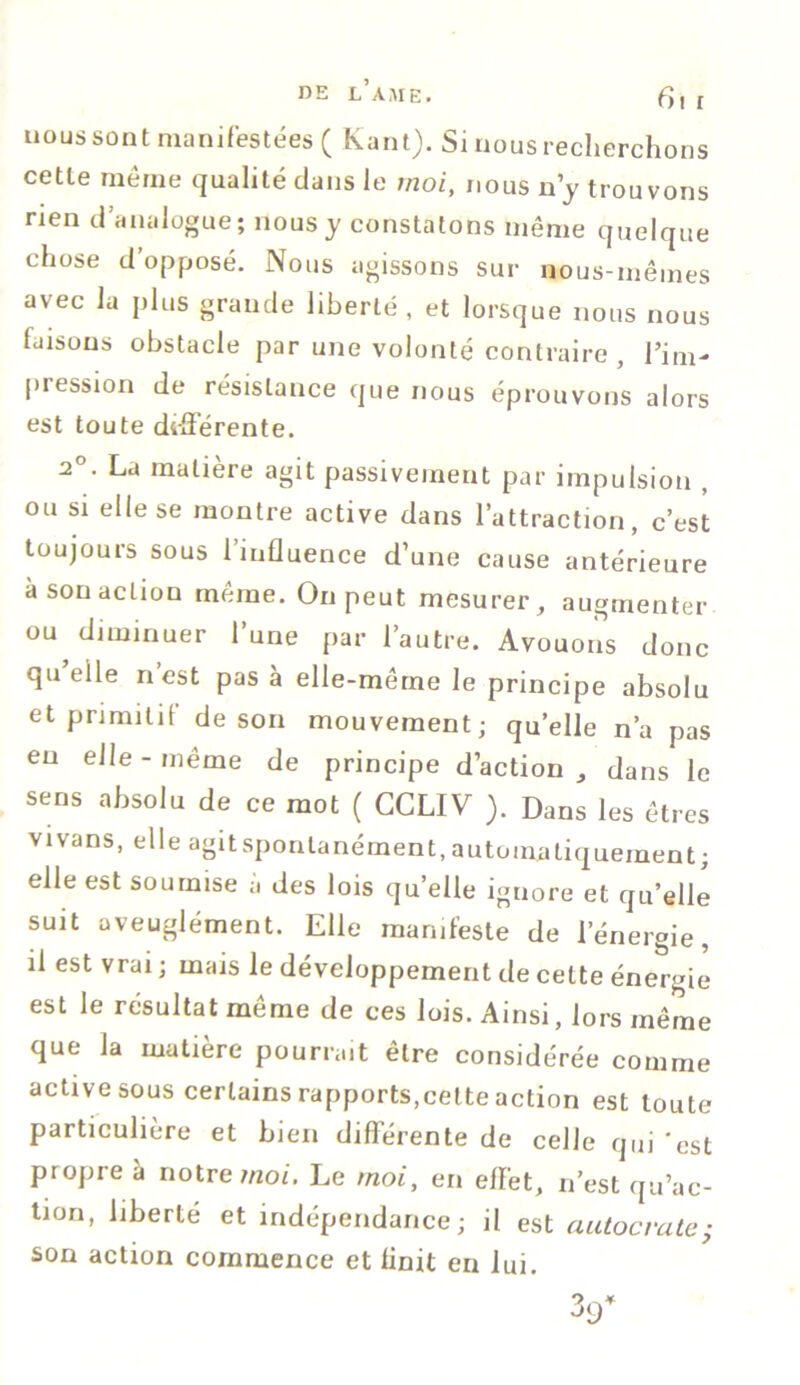 nous sont manifestées ( Kant). Si nous recherchons cette même qualité dans le moi, nous n’y trouvons rien d’analogue; nous y constatons même quelque chose d’opposé. Nous agissons sur nous-mêmes avec la plus grande liberté, et lorsque nous nous faisons obstacle par une volonté contraire , l’im- pression de résislaiice que nous éprouvons alors est toute différente. 2°. La matière agit passivement par impulsion , ou si elle se montre active dans l’attraction, c’est toujours sous l’influence d’une cause antérieure à sou action même. On peut mesurer, augmenter ou diminuer l’une par l’autre. Avouons donc qu’elle n’est pas à elle-même le principe absolu et primitif de son mouvement; quelle n’a pas eu elle-même de principe d’action, dans le sens absolu de ce mot ( CCLIV ). Dans les êtres vivans, elle agitsponlanément,automatiquement; elle est soumise à des lois qu’elle ignore et qu’elle suit aveuglément. Elle manifeste de l’énergie, il est vrai ; mais le développement de celte énergie est le résultat même de ces lois. Ainsi, lors même que la matière pourrait être considérée comme active sous certains rapports,cette action est toute particulière et bien différente de celle qui 'est propre à notre moi. Le moi, en efï'et, n’est qu’ac- tion, liberté et indépendance; il est autocrate; son action commence et finit en lui.