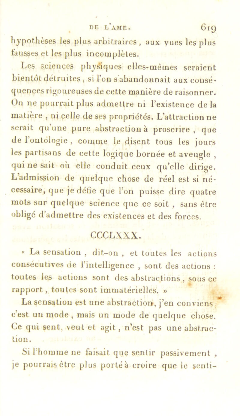 DE LAME. GlQ hypothèses les plus arbitraires, aux vues les plus fausses et les plus incomplètes. Les sciences physiques elles-mêmes seraient bientôt détruites , si 1 on s abandonnait aux consé- quences rigoureuses de cette manière de raisonner. O11 ne pourrait plus admettre ni l’existence de la matière , ui celle de ses propriétés. L’attraction ne serait qu uue pure abstraction à proscrire , que de l’ontologie , comme le disent tous les jours les partisans de cette logique bornée et aveugle , qui ne sait où elle conduit ceux qu’elle dirige. L admission de quelque chose de réel est si né- cessairej que je défie que l’on puisse dire quatre mots sur quelque science que ce soit , sans être obligé d’admettre des existences et des forces. CCCLXXX. « La sensation , dit-on , et toutes les actions consécutives de l’intelligence , sont des actions : toutes les actions sont des abstractions , sous ce rapport, toutes sont immatérielles. » La sensation est une abstraction, j’en conviens ; c’est un mode, mais un mode de quelque chose. Ce qui sent, veut et agit, n’est pas une abstrac- tion. Si l'homme ne faisait que sentir passivement , je pourrais être plus porté à croire que le senti-