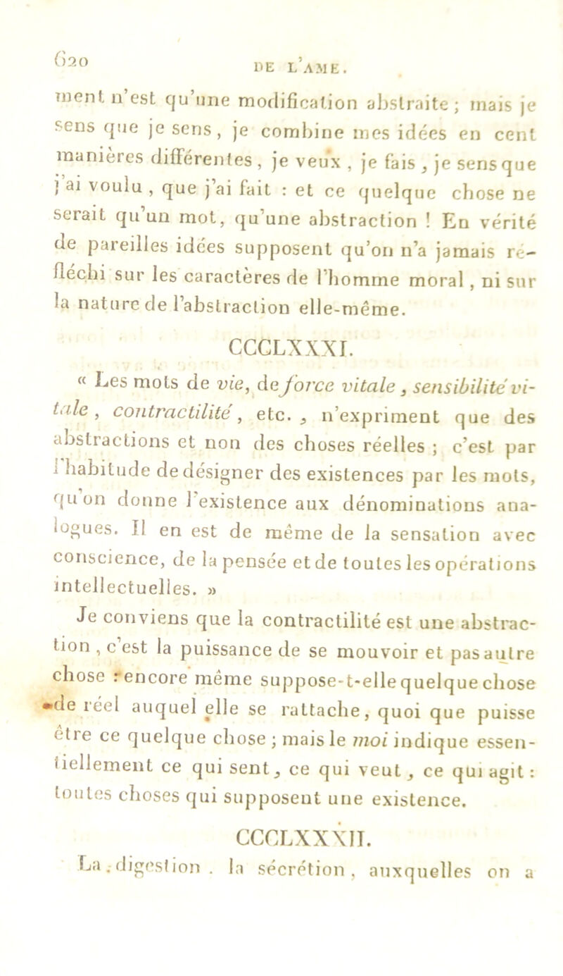 ()20 UE LAME. tiienl, n est cju une modification abstraite; mais je sens que je sens, je combine mes idées en cent maniérés différentes , je veux , je fais , je sens que ] ai voulu , que j ai fait : et ce quelque chose ne serait qu’un mot, qu’une abstraction ! En vérité de pareilles idées supposent qu’on n’a jamais ré- fléchi sur les caractères de l'homme moral, ni sur ià nature de 1 abstraction elle-même. CCCLXXXI. « Les mots de vie, de force vitale, sensibilité vi- l<ile, contractilité, etc. ^ n’expriment que des abstractions et non des choses réelles ; c’est par i habitude de désigner des existences par les mots, quon donne 1 existence aux dénominations ana- logues. Il en est de même de la sensation avec conscience, de la pensée et de toutes les opérations intellectuelles. » Je conviens que la contractilité est une abstrac- tion , c est la puissance de se mouvoir et pas autre chose rencore même suppose-t-elle quelque chose •de iéel auquel elle se rattache, quoi que puisse eti e ce quelque chose ; mais le moi indique essen- iîellement ce qui sent 3 ce qui veut, ce qui agit : toutes choses qui supposent une existence. CCCLXXXII. Ladigestion . la sécrétion, auxquelles on a