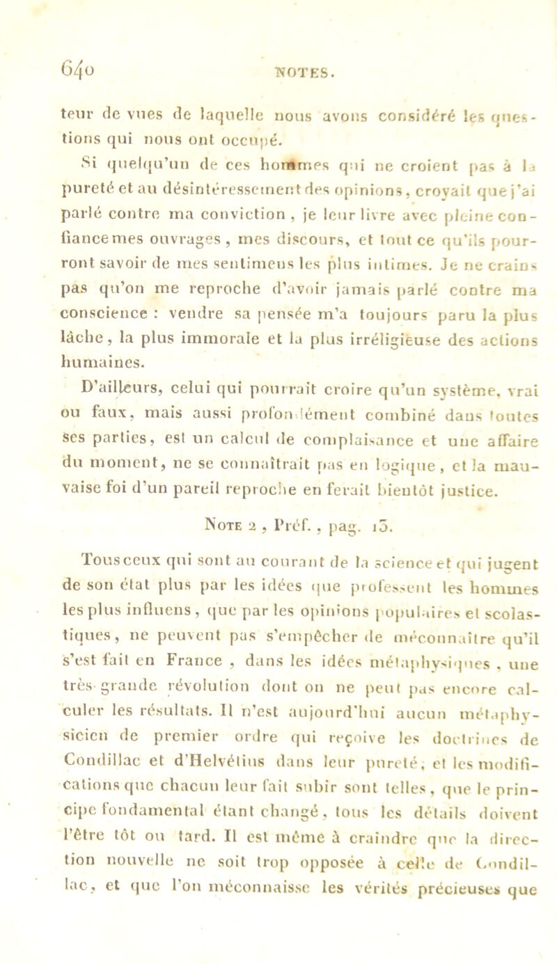 teur de vues de laquelle nous avons considéré les ques- tions qui nous ont occupé. .Si quelqu’un de ces hommes qui ne croient pas à la pureté et au désintéressement des opinions, crovail que j’ai parlé contre ma conviction, je leur livre avec pleine con- liancemes ouvrages, mes discours, et tout ce qu’ils pour- ront savoir de mes sentimens les plus intimes. Je ne crains pas qu’on me reproche d’avoir jamais parlé contre ma conscience : vendre sa pensée m’a toujours paru la plus lâche, la plus immorale et la plus irréligieuse des actions humaines. D’ailleurs, celui qui pourrait croire qu’un système, vrai ou faux, mais aussi proion émeut combiné dans toutes ses parties, est un calcul de complaisance et une affaire du moment, ne se connaîtrait [tas en logique, et la mau- vaise foi d’un pareil reproche en ferait bientôt justice. Note 2 , Préf. , pag. i5. rousceux qui sont au courant de la scienceetqui jugent de son état plus par les idées que professent les hommes les plus influens , que par les opinions populaires et scolas- tiques, ne peuvent pas s’empêcher de méconnaître qu’il s’est fait en France , dans les idées métaphysiques , une très-grande révolution dont on ne peut pas encore cal- culer les résultats. Il n’est aujourd’hui aucun métaphy- sicien de premier ordre qui reçoive les doctrines de Condillac et d Helvétius dans leur pureté; et les modifi- cations que chacun leur fait subir sont telles, que le prin- cipe fondamental étant changé , tous les détails doivent l’être tôt ou tard. Il est même à craindre que la direc- tion nouvelle ne soit trop opposée à celle de C.ondil- lac, et que l’on méconnaisse les vérités précieuses que