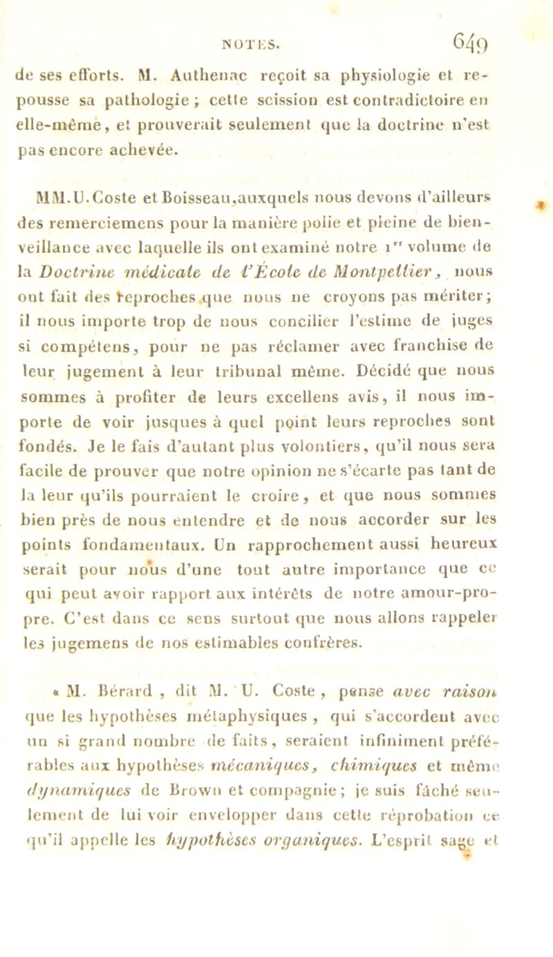 NOTES. 64<) de ses efforts. M. Authenac reçoit sa physiologie et re- pousse sa pathologie; cette scission est contradictoire en elle-même, et prouverait seulement que la doctrine n’est pas encore achevée. MM.U.Coste et Boisseau,auxquels nous devons d’ailleurs des remerciemens pour la manière polie et pleine de bien- veillance avec laquelle ils ont examiné notre 1 volume île la Doctrine médicale de VÉcole de Montpellier, nous out fait des heproches que nous ne croyons pas mériter ; il nous importe trop de nous concilier l’estime de juges si compétens, pour ne pas réclamer avec franchise de leur jugement à leur tribunal même. Décidé que nous sommes à profiter de leurs excellens avis, il nous im- porte de voir jusques à quel point leurs reproches sont fondés. Je le fais d’autant plus volontiers, qu’il nous sera facile de prouver que notre opinion ne s’écarte pas tant de la leur qu’ils pourraient le croire, et que nous sommes bien près de nous entendre et de nous accorder sur les points fondamentaux. Un rapprochement aussi heureux serait pour nous d’une tout autre importance que ce qui peut avoir rapport aux intérêts de notre amour-pro- pre. C’est dans ce sens surtout que nous allons rappeler les jugemens de nos estimables confrères. «■ M. Bérard , dit M. U. Coste, pense avec raison que les hypothèses métaphysiques , qui s’accordent avec un si grand nombre de faits, seraient infiniment préfé- rables aux hypothèses mécaniques, chimiques et même dynamiques de Brown et compagnie ; je suis fâché seu- lement de lui voir envelopper dans cette réprobation ce qu’il appelle les hypothèses organiques. L’esprit sage cl