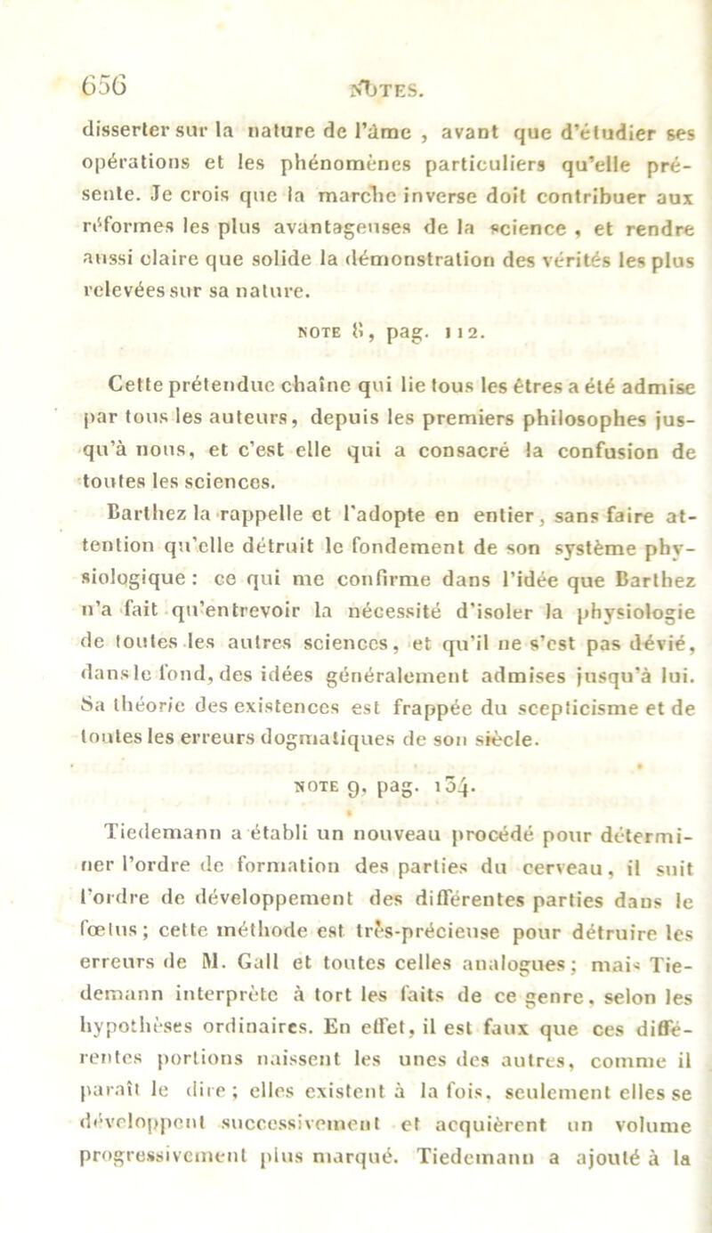 disserter sur la nature de l’àme , avant que d’étudier ses opérations et les phénomènes particuliers qu’elle pré- sente. Je crois que la marche inverse doit contribuer aux réformes les plus avantageuses de la science , et rendre aussi claire que solide la démonstration des vérités les plus relevées sur sa nature. note 8, pag. ] 1 2. Cette prétendue chaîne qui lie tous les êtres a été admise par tous les auteurs, depuis les premiers philosophes jus- qu’à nous, et c’est elle qui a consacré la confusion de toutes les sciences. Barthez la rappelle et l'adopte en entier, sans faire at- tention qu’elle détruit le fondement de son système phv- siologique : ce qui me confirme dans l’idée que Barthez n’a fait qu’entrevoir la nécessité d'isoler la physiologie de toutes les autres sciences, et qu’il ne s’est pas dévié, dans le fond, des idées généralement admises jusqu’à lui. Sa théorie des existences est frappée du scepticisme et de tontes les erreurs dogmatiques de son siècle. • • note g, pag. 154- §' Tiedemann a établi un nouveau procédé pour détermi- ner l’ordre de formation des parties du cerveau, il suit l’ordre de développement des différentes parties daus le fœtus; cette méthode est très-précieuse pour détruire les erreurs de M. Gall et toutes celles analogues; mais Tie- demann interprète à tort les faits de ce genre, selon les hypothèses ordinaires. En etFet.il est faux que ces diffé- rentes portions naissent les unes des autres, comme il paraît le dire; elles existent à la fois, seulement elles se développent successivement et acquièrent un volume progressivement plus marqué. Tiedemann a ajouté à la