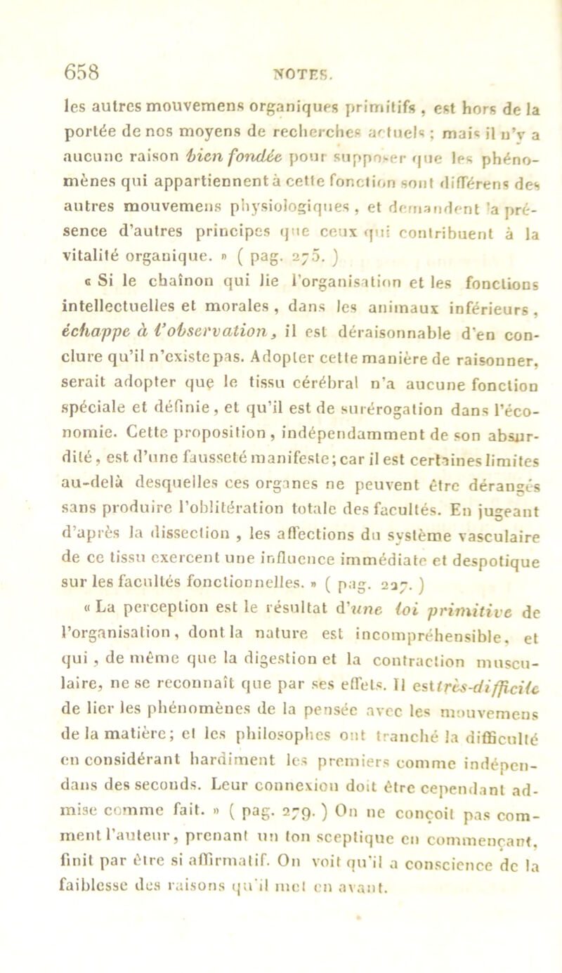 les autres mouvemens organiques primitifs , est hors de la portée de nos moyens de recherches actuels ; mais il u’v a aucune raison bien fondée pour supposer que les phéno- mènes qui appartiennent à cette fonction sont diffère ns des autres mouvemens physiologiques, et demandent 'a pré- sence d’autres principes que ceux qui contribuent à la vitalité organique, » ( pag. 270. ) c Si le chaînon qui Jie l’organisation et les fonctions intellectuelles et morales , dans les animaux inférieurs , échappe à l’observation, il est déraisonnable d’en con- clure qu’il n’existe pas. Adopter cette manière de raisonner, serait adopter que le tissu cérébral n’a aucune fonction spéciale et définie, et qu’il est de surérogation dans l’éco- nomie. Cette proposition , indépendamment de son absur- dité, est d’une fausseté manifeste; car il est certaines limites au-delà desquelles ces organes ne peuvent être dérangés sans produire l’oblitération totale des facultés. En jugeant d’après la dissection , les affections du système vasculaire de ce tissu exercent une influence immédiate et despotique sur les facultés fonctionnelles. » ( pag. 237. ) «La perception est le résultat d’wne loi primitive de l’organisation, dont la nature est incompréhensible, et qui, de même que la digestion et la contraction muscu- laire, ne se reconnaît que par ses effets. Il esUrès-difficile de lier les phénomènes de la pensée avec les mouvemens de la matière; el les philosophes ont tranché la difficulté en considérant hardiment les premiers comme indépen- dans des seconds. Leur connexion doit être cependant ad- mise comme fait. » ( pag. 279. ) On 11e conçoit pas com- ment l’auteur, prenant un (on sceptique en commençant, finit par être si affirmatif. O11 voit qu'il a conscience de la faiblesse des raisons qu'il met en avant.