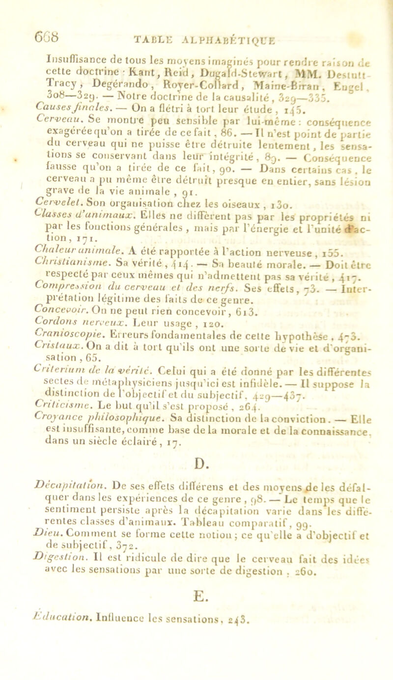 Insuffisance de tous les moyens imaginés pour rendre raison de cette doctrine ■ Kant, Reid, Dugafd-Stewart, MM. Destutt Tracy, Degérando , Royer-Collard, Maine-Biran, Engcl, 3o8—32y. — Notre doctrine de la causalité , 329—335. Causes finales. — On a flétri à tort leur étude , 145. Cerveau. Se montre peu sensible par lui-même : conséquence exagéréequ on a tirée de ce fait, 86. — Tl n’est point de partie du cerveau qui ne puisse être détruite lentement, les sensa- lions sg conservant dans leur intégrité, 8q. — C,onsécjueDce fausse qu’011 a tirée de ce fait, 90. — Dans certains cas. le cerveau a pu même être détruit presque en entier, sans lésion grave de la vie animale , 91. Cervelet. Son organisation chez les oiseaux , i3o. hlusses il animaux. Elles ne different pas par les propriétés ni par les fonctions générales , mais par l’énergie et l’unité d'ac- tion ,171. Chaleur animale. A été rapportée à l’action nerveuse , i55. Christianisme. Sa Vérité, 4 -*4 • — Sa beauté morale. — Doit être respecté par ceux mêmes qui n’admettent pas sa vérité , 417. Compression du cerveau et des nerfs. Ses effets, --3. —Inter- prétation légitime des laits de ce genre. Concevoir. On ne peut rien concevoir, 613. Cordons nerveux. Leur usage, 120. Cranioscopie. Erreurs fondamentales de cette hypothèse , 470. Cristaux. On a dit a tort qu'ils ont une sorte de vie et d organi- sation , 65. Critérium de la vente. Celui qui a été donné par les différentes sectes de métaphysiciens jusqu’ici est infidèle. — Il suppose la distinction de l’objectif et du subjectif, 4-9—4^7- Criticisme. Le but qu’il s’est proposé , 264. Croyance philosophique. Sa distinction de la conviction . — Elle est insuffisante, comme base de la morale et de la connaissance, dans un siècle éclairé, 17. D. Décapitation. De ses effets difïérens et des moyens de les défal- quer dans les expériences de ce genre , 98.—’ Le temps que le sentiment persiste après la décapitation varie dans les diffe- rentes classes d'animaux. Tableau comparatif, 99. Dieu. Comment se forme cette notion; ce qu'elle a d'objectif et de subjectif, 072. Digestion. Il est ridicule de dire que le cerveau fait des idées avec les sensations par une sorte de digestion . 260. E. J'.ducation. Influence les sensations. 243.