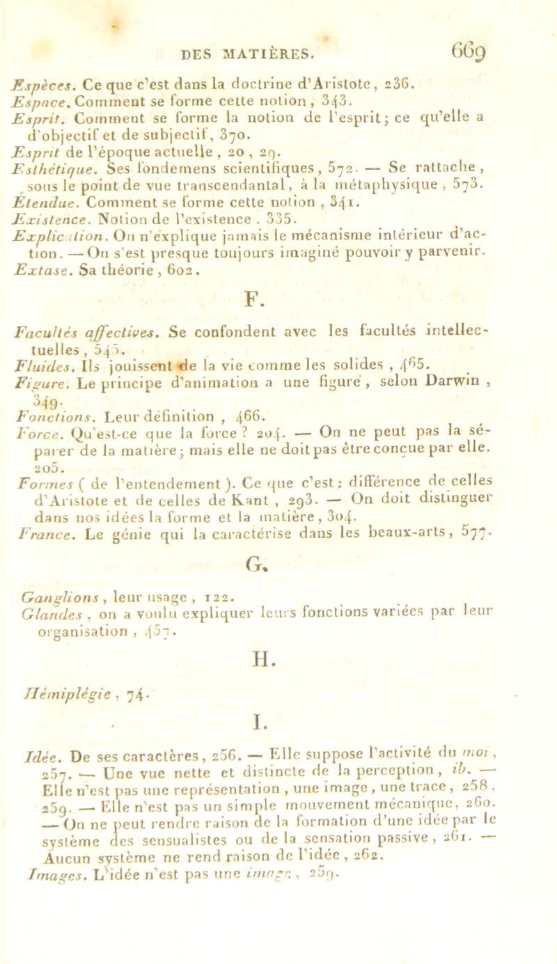 Espèces. Ce que c’est dans la doctrine d'Aristote, 236. Espace. Comment se forme cette notion, 343. Esprit. Comineut se forme la notion de l'esprit ; ce qu’elle a d'objectif et de subjectif, 370. Esprit de l’époque actuelle , 20 , 2q. Esthétique. Ses londemens scientifiques, 572. — Se rattache, , sous le point de vue transcendanLal, à la métaphysique, 573. Etendue. Comment se forme cette notion , 341. Existence. Notion de l’existence . 335. Explication. On n’explique jamais le mécanisme intérieur d’ac- tion. — O11 s’est presque toujours imaginé pouvoir y parvenir. Extase. Sa théorie, 602. F. Facultés affectives. Se confondent avec les facultés intellec- tuelles , 545. Fluides. Ils jouissent de la vie comme les solides , if.65. Figure. Le principe d’animation a une figuré, selon Darwin , 349- _ . . Fonctions. Leur définition , 466- Force. Qu’est-ce que la force? 204. — On ne peut pas la sé- parer de la matière ; mais elle ne doit pas être conçue par elle. 205. Formes ( de l’entendement ). Ce que c’est: différence de celles d’Aristote et de celles de Kant , 2g3. — On doit distinguer dans nos idées la forme et la matière, 3o4- France. Le génie qui la caractérise dans les beaux-arts, 577. G. Ganglions , leur usage , 122. Glandes , on a voulu expliquer leurs fonctions variées par leur organisation , 457 • H. Hémiplégie, 74- I. Idée. De ses caractères, 2.56. — Elle suppose l’activité du moi, 257. _ Une vue nette et distincte de la perception, ib. — Elle n’est pas une représentation , une image , une trace , 2.58 . 25g. — Elle n’est pas un simple mouvement mécanique, 260. On ne peut rendre raison de la formation d’une idée par le système des sensualistes ou delà sensation passive, 2G1. Aucun système ne rend raison de l’idée , 262. Images. L’idée n’est pas une image., 2Ôg.