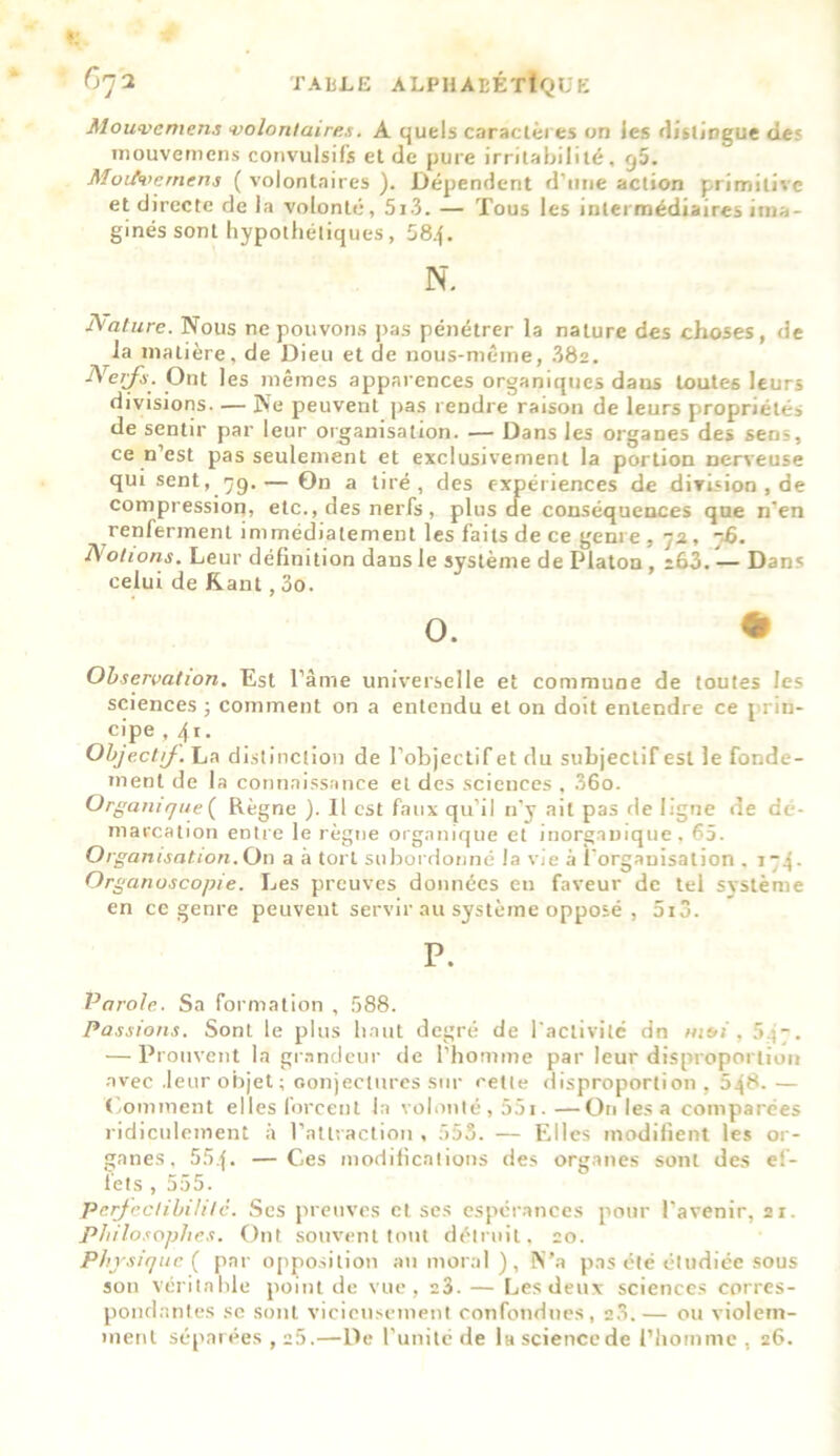 Mouvement volontaires. A quels caractères on les distingue des mouvemens convulsifs et de pure irritabilité, g5. MoiA>emens ( volontaires ). Dépendent d’une action primitive et directe de la volonté, 5i3.— Tous les intermédiaires ima- ginés sont hypothétiques, 584. N. A'attire. Nous ne pouvons pas pénétrer la nature des choses, de la matière, de Dieu et de nous-même, 38a. Nerfs. Ont 1 es mêmes apparences organiques dans toutes leurs divisions. — Ne peuvent pas rendre raison de leurs propriétés de sentir par leur organisation. — Dans les organes des sens, ce n’est pas seulement et exclusivement la portion nerveuse qui sent,_79. — On a tiré, des expériences de division , de compression, etc., des nerfs , plus de conséquences que n'en renferment immédiatement les faits de ce genre , 72, ~6. Notions. Leur définition dans le système de Platon , ;63. — Dans celui de Kant, 3o. O. * Observation. Est l’âme universelle et commune de toutes les sciences ; comment on a entendu et on doit entendre ce prin- cipe , 4t. Objectif. La distinction de l’objectif et du subjectif est le fonde- ment de la connaissance et des sciences , 36o. Organique ( Règne ). Il est faux qu’il n’y ait pas de ligne de dé- marcation entre le règne organique et inorganique, 65. Organisation. On a à tort subordonné la vie à l'organisation . i“4- Organoscopie. Les preuves données en faveur de tel système en ce genre peuvent servir au système opposé , 5i3. P. Parole. Sa formation , 588. Passions. Sont le plus haut degré de l'activité dn msi, 5.j 7. — Prouvent la grandeur de l’homme par leur disproportion avec .leur objet ; conjectures sur cette disproportion, 548.— Comment elles forcent la volonté, 55i.—On les a compiarées ridiculement à l’attraction , 555. — Elles modifient les or- ganes, 554. —Ces modifications des organes sont des ef- fets , 555. Perfectibilité. Scs preuves et ses espérances pour l’avenir, 21. Philosophes. Ont souvent tout détruit, 20. Physique ( par opposition au moral), N’a pas été étudiée sous son véritable point de vue, e3. — Les deux sciences corres- pondantes se sont vicieusement confondues, 20.— ou violem- ment séparées , 25.—De l'unité de la science de l’homme . 26.