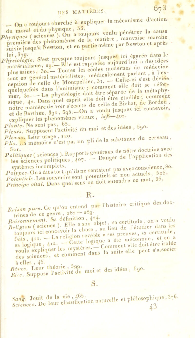 _ On a toujours cherché à expliquer le mécanisme d’action *ss.*isïï: Sl«qu Cr. «t eu parue même par New.o„ e. après *•* p-'x matérialisme, 29. L les écoles modernes de médecine ception de celle de Montpellier, 3i. do;t se ,éfor- quelquefois parée de la mélaphy- a voulues Ici couce.ou, expliquer les phénomènes vitaux , 3gb 4°~ Plante. Ne sent pas, 65. . ,PKidées 5qo. Pleurs. Supposent l’activité du moi et des 9 î«n;SÏH?,Æ»» pU de la substance du cerveau, plü^uç. ( scieoees ). R.pp^^»**“ d' les sciences politiques, 40./- 5:1 systèmes incomplets. ■ . 1Vec conscience, 80. Polypes. On a dit à tort quilsne sentaient pasi «vec Potentiels. Les souvenirs sont * Jrc ce mot, 36. Principe vital. Dans quel sens on doit entendre R. Poison pure. Ce qu’on entend par l’histoire critique des doc irinesde ce genre, 282 —-69. Raisonnement. Sa/'^VjeTson objet, sa certitude , on a voulu Religion ( science ). E >« « lieu de péludier dans es toujours ... a » preuves , sa cern.ude faits, 4»1’ —Dareng a élé méconnue, et on a sa logique , 4‘*- - £e Les°- Comment elle doiletre isolée r;'sÆ é‘cou7„r. dau, •. p- *—'w à elles , 45- . r îrs.^ fisi-s «t« 4-«- 59°- s. S.vL^De^leur classification naturel et philosophique, 3'6