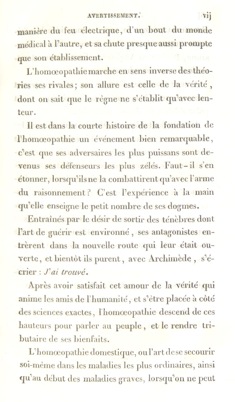 manière du feu électrique, d'un bout du monde médical a l’autre, et sa chute presque aussi prompte que son établissement. L’homoeopathie marche en sens inverse des théo- ries ses rivales; son allure est celle de la vérité, dont on sait que le règne ne s’établit qu’avec len- teur. Il est dans la courte histoire de la fondation de rhomœopathie un événement bien remarquable, c'est que ses adversaires les plus puissans sont de- venus ses défenseurs les plus zélés. Faut-il s’en étonner, lorsqu’ils ne la combattirent qu’avec l’arme du raisonnement ? C’est l’expérience à la main qu’elle enseigne le petit nombre de ses dogmes. Entraînés par le désir de sortir des ténèbres dont l’art de guérir est environné , ses antagonistes en- trèrent dans la nouvelle route qui leur était ou- verte, et bientôt ils purent, avec Archimède , s’é- crier : J'ai trouvé. Après avoir satisfait cet amour de la vérité qui anime les amis de l’humanité, et s’ètre placée à côté des sciences exactes, lhomœopathie descend de ces hauteurs pour parler au peuple , et le rendre tri- butaire de ses bienfaits. L’homoeopathie domestique, oul’artdese secourir soi-mème dans les maladies les plus ordinaires, ainsi qu’au début des maladies graves, lorsqu’on ne peut