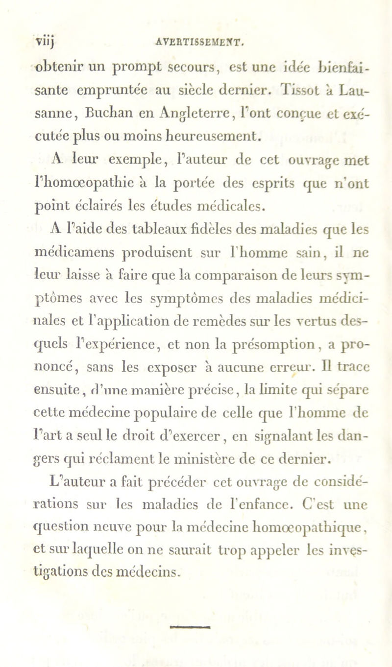 viij avertissement. obtenir un prompt secours, est une idée bienfai- sante empruntée au siècle dernier. Tissot a Lau- sanne, Buchan en Angleterre, l’ont conçue et exé- cutée plus ou moins heureusement. A. leur exemple, l’auteur de cet ouvrage met riiomœopathic a la portée des esprits que n’ont point éclairés les études médicales. A l’aide des tableaux fidèles des maladies que les médicamens produisent sur l’homme sain, il ne leur laisse a faire que la comparaison de leurs sym- ptômes avec les symptômes des maladies médici- nales et l’application de remèdes sur les vertus des- quels l’expérience, et non la présomption, a pro- noncé, sans les exposer à aucune erreur. Tl trace ensuite, d’une manière précise, la limite qui sépare cette médecine populaire de celle que l’homme de l’art a seul le droit d’exercer, en signalant les dan- gers qui réclament le ministère de ce dernier. L’auteur a fait précéder cet ouvrage de considé- rations sur les maladies de l’enfance. C'est une question neuve pour la médecine homoeopathique, et sur laquelle on ne saurait trop appeler les inves- tigations des médecins.