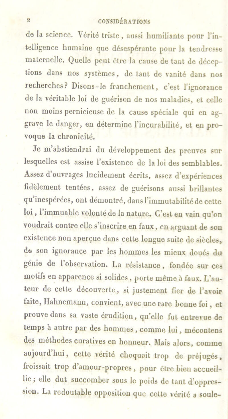 de la science. Vérité triste, aussi humiliante pour l’in- telligence humaine que désespérante pour la tendresse maternelle. Quelle peut être la cause de tant de décep- tions dans nos systèmes, de tant de vanité dans nos recherches? Disons-le franchement, c'est lignorance de la véritable loi de guérison de nos maladies, et celle non moins pernicieuse de la cause spéciale qui en ag- grave le danger, en détermine 1 incurabilité, et en pro- voque la chronicité. Je m abstiendrai du développement des preuves sur lesquelles est assise l’existence de la loi des semblables. Assez d ouvrages lucidement écrits, assez d’expériences fidèlement tentées, assez de guérisons aussi brillantes qu inespérées, ont démontré, dans l’immutabilité de cette loi, 1 immuable volonté de la nature. C’est en vain qu’on voudrait contre elle s’inscrire en faux, en arguant de son existence non aperçue dans cette longue suite de siècles, d& son ignorance par les hommes les mieux doués du génie de 1 observation. La résistance, fondée sur ces motifs en apparence si solides, porte même à faux. L’au- teur de cette découverte, si justement fier de l’avoir faite, Hahnemann, convient, avec une rare bonne foi, et piouve dans sa vaste érudition, qu’elle fut entrevue de temps a autre par des hommes , comme lui, méconlens des méthodes curatives en honneur. Mais alors, comme aujourd hui, cette vérité choquait trop de préjugés, froissait trop d amour-propres , pour être bien accueil- lie, elle dut succomber sous le poids de tant d’oppres- sion. La redoutable opposition que celte vérité a soûle-