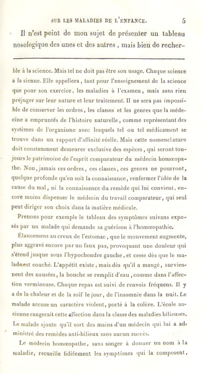 » Il n’est point de mon sujet de présenter un tableau nosologique des unes et des autres , mais bien de recher- b!e à la science. Mais tel ne doit pas être son usage. Chaque science a la sienne. Elle appellera , tant pour l’enseignement de la science que pour son exercice, les maladies à l'examen, mais sans rien préjuger sur leur nature et leur traitement. Il ne sera pas impossi- ble de conserver les ordres, les classes et les genres que la méde- cine a empruntés de l’histoire naturelle, comme représentant des systèmes de l'organisme avec lesquels tel ou tel médicament se trouve dans un rapport d’aflinité réelle. Mais cette nomenclature doit constamment demeurer exclusive des espèces , qui seront tou- jours le patrimoine de l’esprit comparateur du médecin homœopa- the. Non,jamais ces ordres, ces classes, ces genres ne pourront, quelque profonde qu’en soit la connaissance, renfermer l’idée de la cause du mal, ni la connaissance du remède qui lui convient, en- core moins dispenser le médecin du travail comparateur, qui seul peut diriger son choix dans la matière médicale. Prenons pour exemple le tableau des symptômes suivans expo- sés par un malade qui demande sa guérison à l’homœopathie. Elancemens au creux de l’estomac, que le mouvement augmente, plus aggravé encore par un faux pas, provoquant une douleur qui s’étend jusque sous l’hypochondre gauche, et cesse dès que le ma- lade est couché. L’appétit existe , mais dès qu’il a mangé, survien- nent des nausées, la bouche se remplit d’eau,comme dans l’affec- tion vermineuse. Chaque repas est suivi de renvois fréquens. Il y a de la chaleur et de la soif le jour, de l’insomnie dans la nuit. Le malade accuse un caractère violent, porté à la colère. L’école an- cienne rangerait cette affection dans la classe des maladies bilieuses. Le malade ajoute qu’il sort des mains d’un médecin qui lui a ad- ministré des remèdes anti-bilieux sans aucun succès. Le médecin homœopalhe, sans songer à donner un nom à la maladie, recueille fidèlement les symptômes qui la composent,