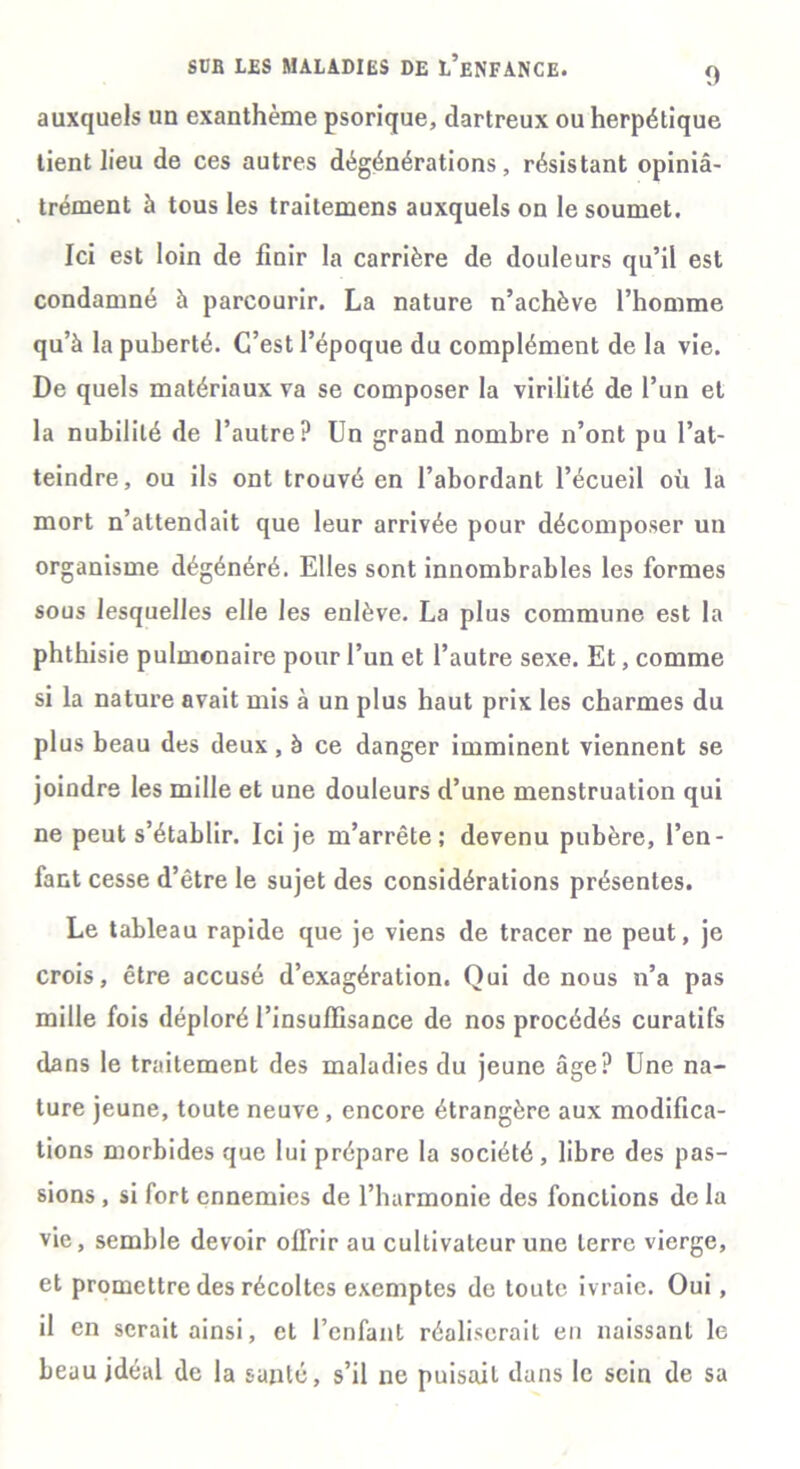 auxquels un exanthème psorique, dartreux ou herpétique tient lieu de ces autres dégénérations, résistant opiniâ- trement à tous les traitemens auxquels on le soumet. Ici est loin de finir la carrière de douleurs qu’il est condamné à parcourir. La nature n’achève l’homme qu’à la puberté. C’est l’époque du complément de la vie. De quels matériaux va se composer la virilité de l’un et la nubilité de l’autre? Un grand nombre n’ont pu l’at- teindre, ou ils ont trouvé en l’abordant l’écueil où la mort n’attendait que leur arrivée pour décomposer un organisme dégénéré. Elles sont innombrables les formes sous lesquelles elle les enlève. La plus commune est la phthisie pulmonaire pour l’un et l’autre sexe. Et, comme si la nature avait mis à un plus haut prix les charmes du plus beau des deux, à ce danger imminent viennent se joindre les mille et une douleurs d’une menstruation qui ne peut s’établir. Ici je m’arrête; devenu pubère, l’en- fant cesse d’être le sujet des considérations présentes. Le tableau rapide que je viens de tracer ne peut, je crois, être accusé d’exagération. Qui de nous n’a pas mille fois déploré l’insuffisance de nos procédés curatifs dans le traitement des maladies du jeune âge? Une na- ture jeune, toute neuve, encore étrangère aux modifica- tions morbides que lui prépare la société, libre des pas- sions , si fort ennemies de l’harmonie des fonctions de la vie, semble devoir offrir au cultivateur une terre vierge, et promettre des récoltes exemptes de toute ivraie. Oui, il en serait ainsi, et l’enfant réaliserait en naissant le beau idéal de la santé, s’il ne puisait dans le sein de sa