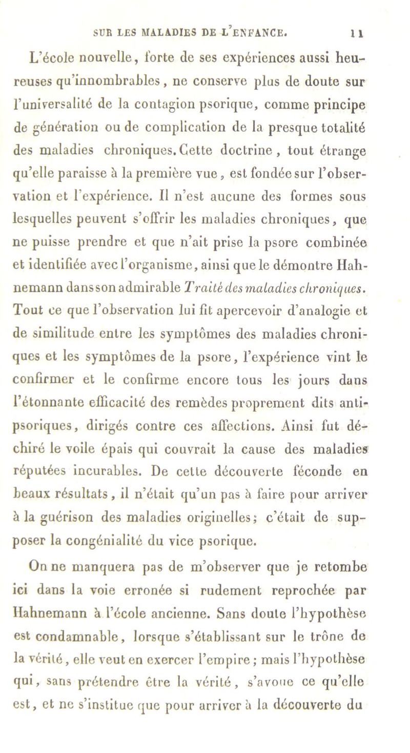 L’école nouvelle, forte de ses expériences aussi heu- reuses qu’innombrahles, ne conserve plus de doute sur l’universalité de la contagion psorique, comme principe de génération ou de complication de la presque totalité des maladies chroniques.Cette doctrine, tout étrange qu’elle paraisse à la première vue, est fondée sur l’obser- vation et l'expérience. Il n’est aucune des formes sous lesquelles peuvent s’offrir les maladies chroniques, que ne puisse prendre et que n’ait prise la psore combinée et identifiée avec l’organisme, ainsi que le démontre Hah- nemann dans son admirable Traite des maladies chroniques. Tout ce que l’observation lui fit apercevoir d’analogie et de similitude entre les symptômes des maladies chroni- ques et les symptômes de la psore, l’expérience vint le confirmer et le confirme encore tous les jours dans l’étonnante efficacité des remèdes proprement dits anli- psoriques, dirigés contre ces affections. Ainsi fut dé- chiré le voile épais qui couvrait la cause des maladies réputées incurables. De celle découverte féconde en beaux résultats, il n’était qu’un pas à faire pour arriver à la guérison des maladies originelles; c’était de sup- poser la congénialité du vice psorique. On ne manquera pas de m’observer que je retombe ici dans la voie erronée si rudement reprochée par Hahnemann à l’école ancienne. Sans doute l’hypothèse est condamnable, lorsque s’établissant sur le trône de la vérité, elle veut en exercer l’empire ; mais l’hypothèse qui, sans prétendre être la vérité, s’avoue ce qu’elle est, et ne s’institue tjuc pour arriver à la découverte du