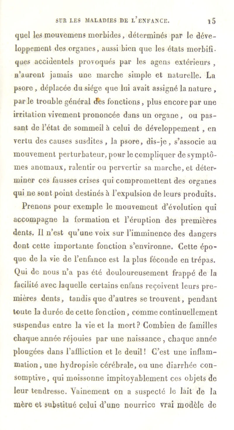 quel les mouvemens morbides, déterminés par le déve- loppement des organes, aussi bien que les états morbifi- ques accidentels provoqués par les agens extérieurs , n’auront jamais une marche simple et naturelle. La psore , déplacée du siège que lui avait assigné la nature , parle trouble général des fonctions, plus encore par une irritation vivement prononcée dans un organe, ou pas- sant de l’état de sommeil à celui de développement , en vertu des causes susdites , la psore, dis-je, s’associe au mouvement perturbateur, pour le compliquer de symptô- mes anomaux, ralentir ou pervertir sa marche, et déter- miner ces fausses crises qui compromettent des organes qui ne sont point destinés à l’expulsion de leurs produits. Prenons pour exemple le mouvement d’évolution qui accompagne la formation et l’éruption des premières dents. Il n’est qu’une voix sur l’imminence des dangers dont cette importante fonction s’environne. Cette épo- que de la vie de l’enfance est la plus féconde en trépas. Qui de nous n’a pas été douloureusement frappé de la facilité avec laquelle certains enfans reçoivent leurs pre- mières dents, tandis que d’autres se trouvent, pendant toute la durée de cette fonction, comme continuellement suspendus entre la vie et la mort? Combien de familles chaque année réjouies par une naissance, chaque année plongées dans l’allliclion et le deuil! C’est une inflam- mation , une hydropisie cérébrale, ou une diarrhée con- somptive, qui moissonne impitoyablement ces objets de leur tendresse. Vainement on a suspecté le lait de la mère et substitué celui d’une nourrice vrai modèle de