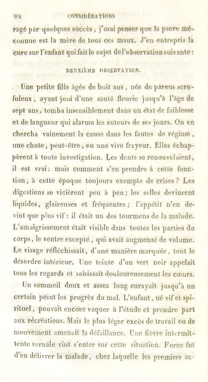 ragé par quelques succès, j’osai penser que la psore mé- connue est la mère de tous ces maux. J’en entrepris la cure sur l’enfant qui fait le sujet del’observation suivante : DEUXIÈME OBSERVATION. Une petite fille âgée de huit ans, née de parens scro- fuleux , ayant joui d’une santé fleurie jusqu’à l’âge de sept ans, tomba insensiblement dans un état de faiblesse et de langueur qui alarma les auteurs de ses jours. On en chercha vainement la cause dans les fautes de régime , une chute, peut-être, ou une vive frayeur. Elles échap- pèrent à toute investigation. Les dents se renouvelaient, il est vrai: mais comment s’en prendre à cette fonc- tion, à celte époque toujours exemple de crises? Les digestions se vicièrent peu à peu ; les selles devinrent liquides, glaireuses et fréquentes; l’appétit n’en de- vint que plus vif : il était un des tourmens de la malade. L’amaigrissement était visible dans toutes les parties du corps, le ventre excepté , qui avait augmenté de volume. Le visage réfléchissait, d’une manière marquée , tout le désordre intérieur., Une teinte d’un vert noir appelait tous les regards et saisissait douloureusement les cœurs. Un sommeil doux et assez long enrayait jusqu’à un certain point les progrès du mal. L’enfant, né vif et spi- rituel , pouvait encore vaquer à l’étude et prendre part aux récréations. Mais le plus léger excès de travail ou de mouvement amenait la défaillance. Une fièvre intermit- tente vernale vint s’enter sur celte situation. Force fut d’en délivrer la malade, chez laquelle les premiers ac-