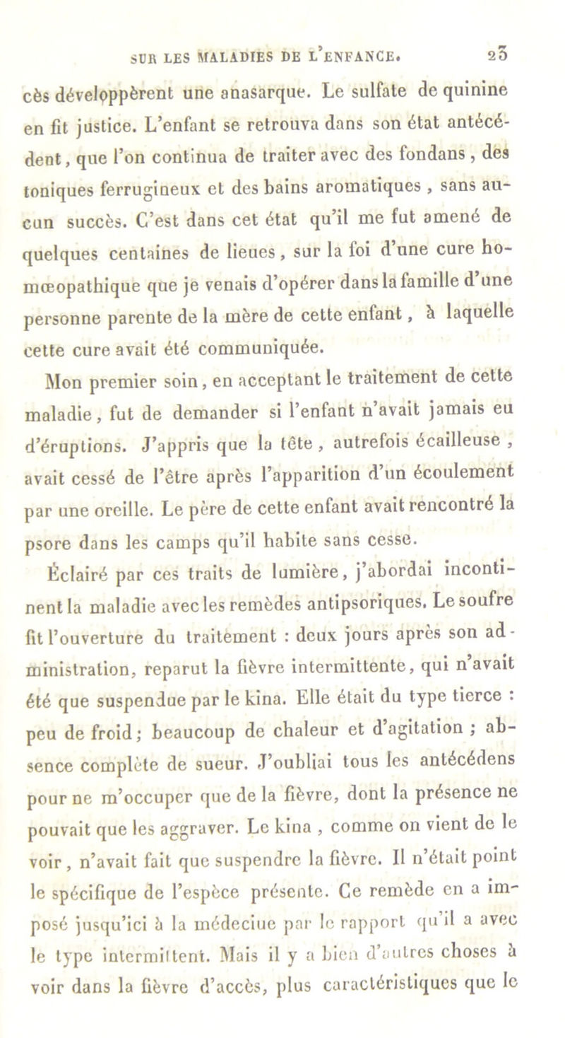 cès développèrent une anasarque. Le sulfate de quinine en fit justice. L’enfant se retrouva dans son état antécé- dent, que l’on continua de traiter avec des fondans, des toniques ferrugineux et des bains aromatiques , sans au- cun succès. C’est dans cet état qu’il me fut amené de quelques centaines de lieues , sur la loi d une cure ho- niœopathique que je venais d’opérer dans la famille d une personne parente de la mère de cette entant, h laquelle cette cure avait été communiquée. Mon premier soin, en acceptant le traitement de cette maladie, fut de demander si l’enfant n avait jamais eu d’éruptions. J’appris que la tête, autrefois écailleuse , avait cessé de l’être après 1 apparition d un écoulement par une oreille. Le père de cette enfant avait rencontré la psore dans les camps qu’il habite sans cesse. Éclairé par ces traits de lumière, j abordai inconti- nent la maladie avec les remèdes antipsoriques. Le soufre fit l’ouverture du traitement : deux jours apres son ad- ministration, reparut la fièvre intermittente, qui n avait été que suspendue par le kina. Elle était du type tierce : peu de froid; beaucoup de chaleur et d agitation ; ab- sence complète de sueur. J’oubliai tous les antécédens pour ne m’occuper que de la fièvre, dont la présence ne pouvait que les aggraver. Le kina , comme on vient de le voir , n’avait fait que suspendre la fièvre. Il n’était point le spécifique de l’espèce présente. Ce remède en a im- posé jusqu’ici ci la médeciuc par le rapport qu il a avec le type intermittent. Mais il y a bien d’autres choses a voir dans la fièvre d’accès, plus caractéristiques que le