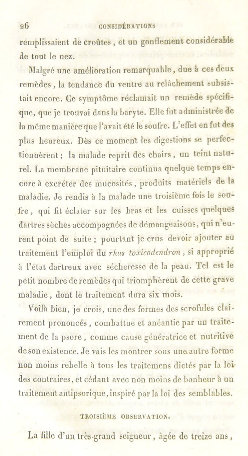 remplissaient de croûtes, et un gonflement considérable de tout le nez. Malgré une amélioration remarquable, due à ces deux remèdes , la tendance du ventre au relâchement subsis- tait encore. Ce symptôme réclamait un remède spécifi- que, que je trouvai dans la baryte. Elle fut administrée de la même manière que l’avait été le soufre. L'effet en lut des plus heureux. Dès ce moment les digestions se perfec- tionnèrent; la malade reprit des chairs, un teint natu- rel. La membrane pituitaire continua quelque temps en- core à excréter des mucosités, produits matériels de la maladie. Je rendis à la malade une troisième fois le sou- fre , qui fit éclater sur les bras et les cuisses quelques dartres sèches accompagnées de démangeaisons, qui n eu- rent point de suite ; pourtant je crus devoir ajouter au traitement l’emploi du rluts toxicodendron, si approprié à l’état dartreux avec sécheresse de la peau. Tel est le petit nombre de remèdes qui triomphèrent de cette grave maladie, dont le traitement dura six mois. Voilà bien, je crois, une des formes des scrofules clai- rement prononcés , combattue et anéantie par un traite- ment de la psore , comme cause génératrice et nutritive deson existence. Je vais les montrer sous uneautre forme non moins rebelle è tous les traitemens dictés par la loi- des contraires, et cédant avec non moins de bonheur à un traitement anlipsorique, inspiré par la loi des semblables. TROISIÈME OBSERVATION, La fille d’un très-grand seigucur, âgée de treize ans,