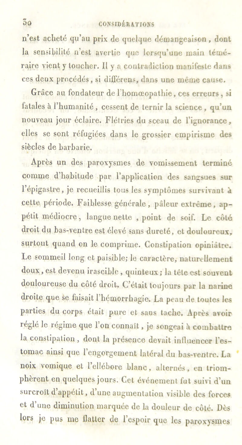 n’est acheté qu’au prix de quelque démangeaison , dont la sensibilité n’est avertie que lorsqu’une rnain témé- raire vient y loucher. Il y a contradiction manifeste dans ces deux procédés, si différent, dans une même cause. Grâce au fondateur de 1 homœopathie, ces erreurs, si fatales à l’humanité, cessent de ternir la science , qu’un nouveau jour éclaire. Flétries du sceau de l’ignorance, elles se sont réfugiées dans le grossier empirisme des siècles de barbarie. * Après un des paroxysmes de vomissement terminé comme d’habitude par l’application des sangsues sur l’épigastre, je recueillis tous les symptômes survivant à cette période. Faiblesse générale, pâleur extrême, ap- pétit médiocre, langue nette , point de soif. Le côté droit du bas-ventre est élevé sans dureté, et douloureux, surtout quand on le comprime. Constipation opiniâtre. Le sommeil long et paisible; le caractère, naturellement doux, est devenu irascible , quinteux ; la tête est souvent douloureuse du cote droit. C’était toujours par la narine droite que se faisait 1 hémorrhagie. La peau de toutes les parties du corps était pure et saus tache. Après avoir réglé le régime que l’on connaît, je songeai à combattre la constipation , dont la présence devait influencer l'es- tomac ainsi que l'engorgement latéral du bas-ventre. La noix vomique et 1 ellébore blanc, alternés, en triom- phèrent en quelques jours. Cet événement fut suivi d’un surcroît d appétit, d une augmentation visible des forces et d’une diminution marquée de la douleur de côté. Dès lors je pus me llatlcr de l’espoir que les paroxysmes