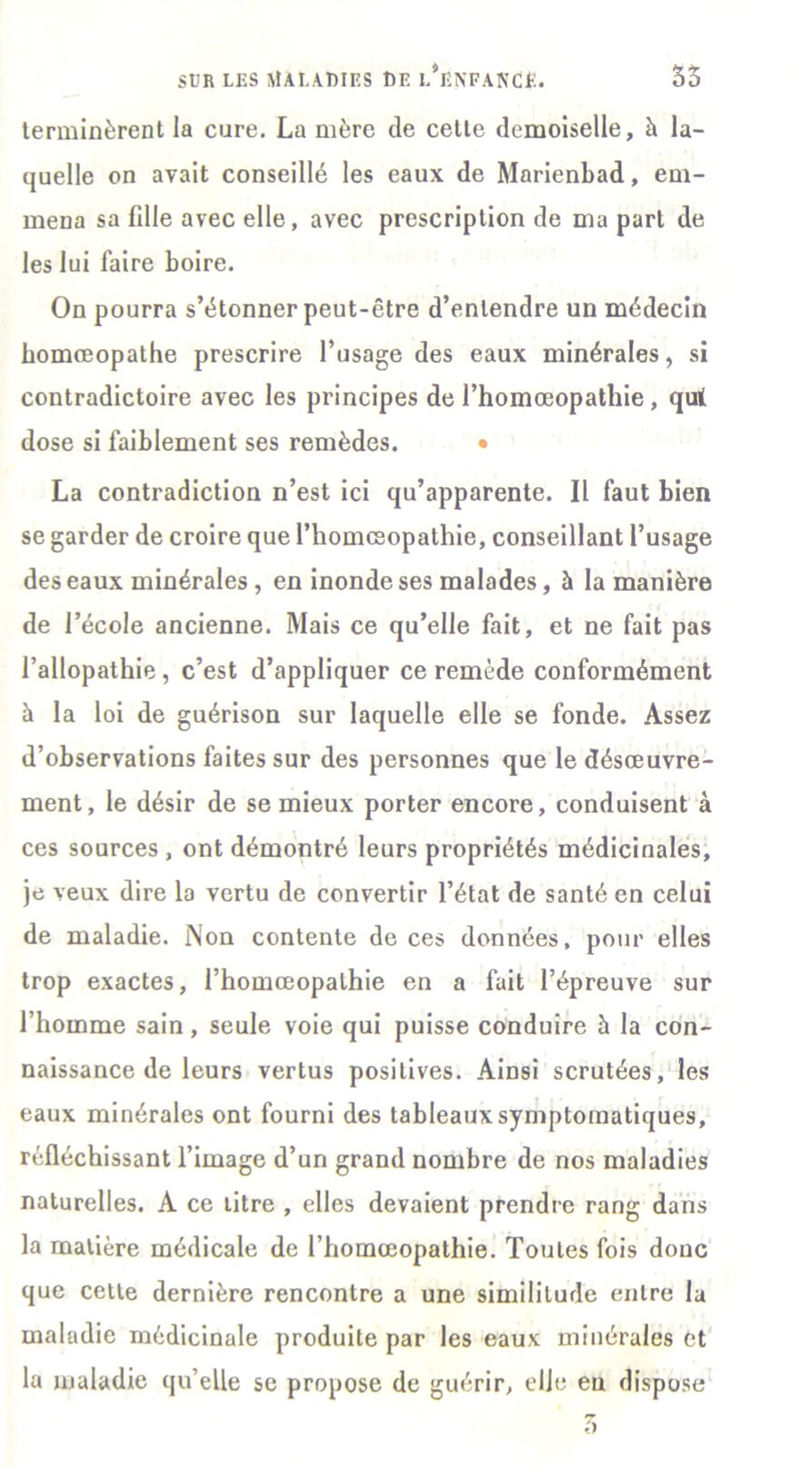 terminèrent la cure. La mère de cette demoiselle, à la- quelle on avait conseillé les eaux de Marienbad, em- mena sa fille avec elle, avec prescription de ma part de les lui faire boire. On pourra s’étonner peut-être d’entendre un médecin homreopathe prescrire l’usage des eaux minérales, si contradictoire avec les principes de l’homœopathie, qui dose si faiblement ses remèdes. • La contradiction n’est ici qu’apparente. Il faut bien se garder de croire que l’homcsopathie, conseillant l’usage des eaux minérales , en inonde ses malades, à la manière de l’école ancienne. Mais ce qu’elle fait, et ne fait pas l’allopathie, c’est d’appliquer ce remède conformément à la loi de guérison sur laquelle elle se fonde. Assez d’observations faites sur des personnes que le désœuvre- ment, le désir de se mieux porter encore, conduisent à ces sources , ont démontré leurs propriétés médicinales, je veux dire la vertu de convertir l’état de santé en celui de maladie. Non contente de ces données, pour elles trop exactes, i’homœopalhie en a fait l’épreuve sur l’homme sain, seule voie qui puisse conduire à la con- naissance de leurs vertus positives. Ainsi scrutées, les eaux minérales ont fourni des tableaux symptomatiques, réfléchissant l’image d’un grand nombre de nos maladies naturelles. A ce litre , elles devaient prendre rang dans la matière médicale de l’homœopathie. Toutes fois donc que cette dernière rencontre a une similitude entre la maladie médicinale produite par les eaux minérales et la maladie qu’elle se propose de guérir, elle eu dispose