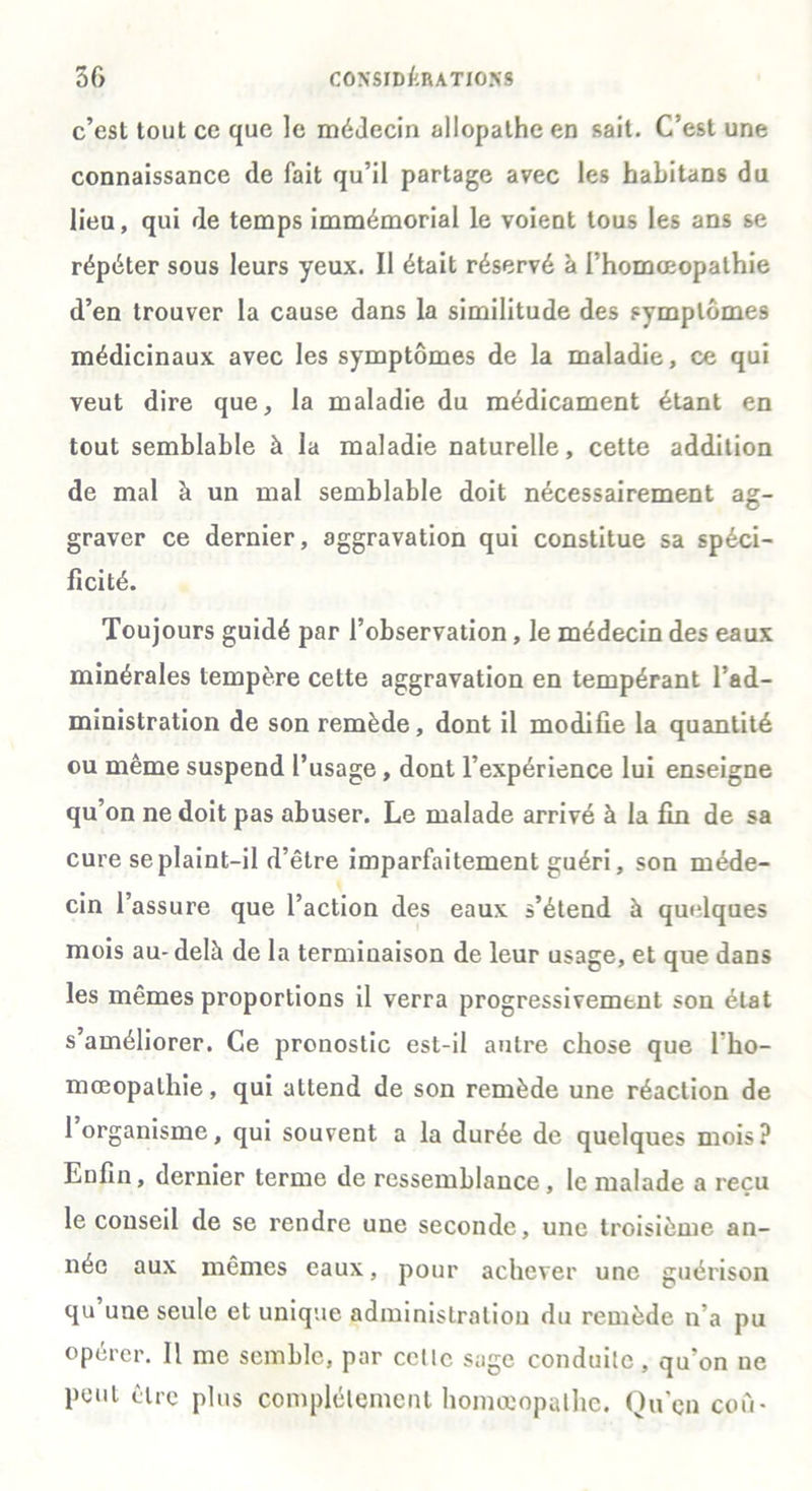 c’est tout ce que le médecin allopathe en sait. C’est une connaissance de fait qu’il partage avec les habitaDS du lieu, qui de temps immémorial le voient tous les ans se répéter sous leurs yeux. Il était réservé à l’homœopathie d’en trouver la cause dans la similitude des symptômes médicinaux avec les symptômes de la maladie, ce qui veut dire que, la maladie du médicament étant en tout semblable à la maladie naturelle, cette addition de mal à un mal semblable doit nécessairement ag- graver ce dernier, aggravation qui constitue sa spéci- ficité. Toujours guidé par l’observation, le médecin des eaux minérales tempère cette aggravation en tempérant l’ad- ministration de son remède, dont il modifie la quantité ou même suspend l’usage, dont l’expérience lui enseigne qu’on ne doit pas abuser. Le malade arrivé à la fin de sa cure se plaint-il d’être imparfaitement guéri, son méde- cin l’assure que l’action des eaux s’étend à quelques mois au-delà de la terminaison de leur usage, et que dans les mêmes proportions il verra progressivement son état s’améliorer. Ce pronostic est-il autre chose que l’ho- mœopalhie, qui attend de son remède une réaction de 1 organisme, qui souvent a la durée de quelques mois? Enfin, dernier terme de ressemblance, le malade a reçu le conseil de se rendre une seconde, une troisième an- née aux mêmes eaux, pour achever une guérison qu une seule et unique administration du remède n’a pu opérer. 11 me semble, par celle sage conduite, qu’on ne peut être plus complètement homoeopalhe. Qu’en cou-