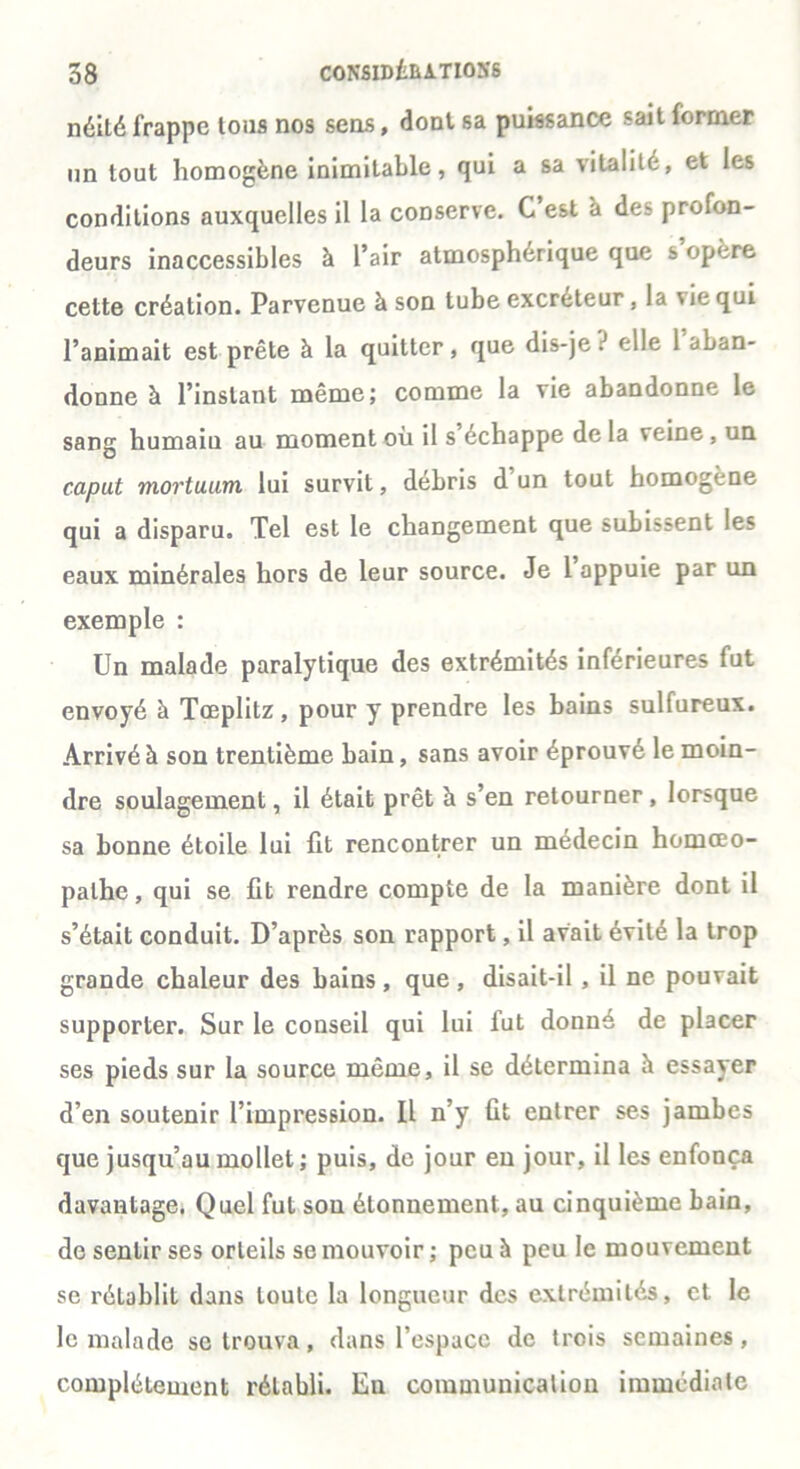 néité frappe tous nos sens, dont sa puissance sait former un tout homogène inimitable, qui a sa vitalité, et les conditions auxquelles il la conserve. C est à des profon- deurs inaccessibles à l’air atmosphérique que s opéré cette création. Parvenue à son tube excréteur, la vie qui l’animait est prête à la quitter, que dis-je ? elle 1 aban- donne à l’instant même; comme la vie abandonne le sang humain au moment où il s échappe delà veine, un caput mortuum lui survit, débris d un tout homogène qui a disparu. Tel est le changement que subissent les eaux minérales hors de leur source. Je 1 appuie par un exemple : Un malade paralytique des extrémités inférieures fut envoyé à Tœplitz, pour y prendre les bains sulfureux. Arrivé à son trentième bain, sans avoir éprouvé le moin- dre soulagement, il était prêt à s’en retourner, lorsque sa bonne étoile lui fit rencontrer un médecin homœo- palhe, qui se fit rendre compte de la manière dont il s’était conduit. D’après son rapport, il avait évité la trop grande chaleur des bains, que, disait-il, il ne pouvait supporter. Sur le conseil qui lui fut donné de placer ses pieds sur la source même, il se détermina h essayer d’en soutenir l’impression. Il n’y fit entrer ses jambes que jusqu’au mollet ; puis, de jour eu jour, il les enfonça davantage. Quel fut sou étonnement, au cinquième bain, de sentir ses orteils se mouvoir; peu à peu le mouvement se rétablit dans toute la longueur des extrémités, et le le malade se trouva, dans l’espace de trois semaines, complètement rétabli. En communication immédiate