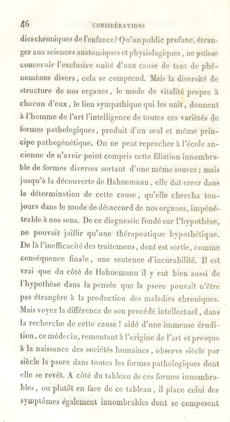 dicschroniques de l’enfance? Qu’un public profane, étran- ger aux sciences anatomiques et physiologiques, ne puisse concevoir l’exclusive unité d’une cause de tant de phé- nomènes divers, cela se comprend. Mais la diversité de structure de nos organes, le mode de vitalité propre à chacun d’eux, le lien sympathique qui les unit, donnent à l’homme de l’art l’intelligence de toutes ces variétés de formes pathologiques, produit d’un seul et même prin- cipe pathogénétique. On ne peut reprocher à l’école an- cienne de n avoir point compris cette filiation innombra- ble de iormes diverses sortant d’une même source; mais jusqu’à la découverte de Hahnemann , elle dut errer dans la détermination de cette cause, qu’elle chercha tou- jours dans le mode de désaccord de nos organes, impéné- trable à nos sens. De ce diagnostic fondé sur l’hypothèse, ne pouvait jaillir qu’une thérapeutique hypothétique. De là Pinelïicacilé des traitemens, dont est sortie, comme conséquence finale, une sentence d'incurabilité. Il est vrai que du coté de Hahnemann il y eut bien aussi de 1 hypothèse dans la pensée que la psore pouvait n’êfre pas étrangère à la production des maladies chroniques. Mais voyez la différence de son procédé intellectuel, dans la recherche de cette cause ! aidé d’une immense érudi- tion , ce médecin, remontant à 1 origine de l’art et presque à la naissance des sociétés humaines, observe siècle par siècle la psore dans toutes les formes pathologiques dont elle se revêt. A coté du tableau de ces formes innombra- bles, ou plutôt en face de ce tableau, il place celui des symptômes également innombrables dont se composent