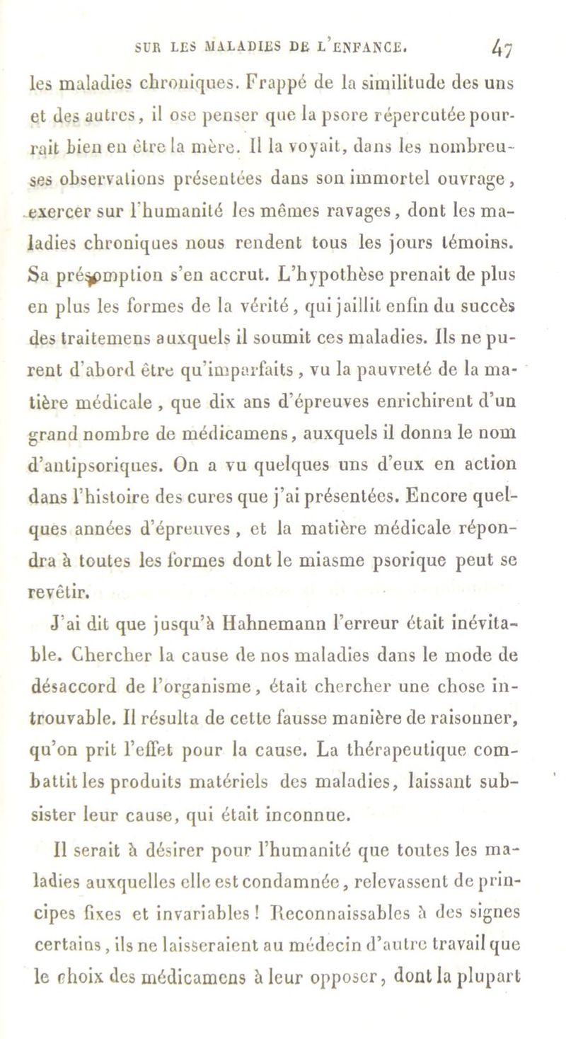 les maladies chroniques. Frappé de la similitude des uns et des autres, il ose penser que la psore répercutée pour- rait bien en être la mère. Il la voyait, dans les nombreu- ses observations présentées dans son immortel ouvrage , exercer sur l'humanité les mêmes ravages, dont les ma- ladies chroniques nous rendent tous les jours témoins. Sa préemption s’en accrut. L’hypothèse prenait de plus en plus les formes de la vérité , qui jaillit enfin du succès des traitemens auxquels il soumit ces maladies. Ils ne pu- rent d'abord être qu’imparfaits , vu la pauvreté de la ma- tière médicale , que dix ans d’épreuves enrichirent d’un grand nombre de médicamens, auxquels il donna le nom d’antipsoriques. On a vu quelques uns d’eux en action dans Thistoire des cures que j’ai présentées. Encore quel- ques années d’épreuves , et la matière médicale répon- dra à toutes les formes dont le miasme psorique peut se revêtir. J’ai dit que jusqu’à Hahnemann l’erreur était inévita- ble. Chercher la cause de nos maladies dans le mode de désaccord de l’organisme, était chercher une chose in- trouvable. Il résulta de cette fausse manière de raisonner, qu’on prit l’effet pour la cause. La thérapeutique com- battit les produits matériels des maladies, laissant sub- sister leur cause, qui était inconnue. Il serait à désirer pour l’humanité que toutes les ma- ladies auxquelles elle est condamnée, relevassent de prin- cipes fixes et invariables ! Tleconnaissables à des signes certains , ils ne laisseraient au médecin d’autre travail que le choix des médicamens à leur opposer, dont la plupart