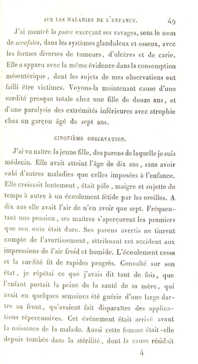 J’ai montré la psore exerçant ses ravages, sous le nom de scrofules, dans les systèmes glanduleux et osseux, avec les formes diverses de tumeurs, d’ulcères et de carie. Elle a apparu avec la même évidence dans la consomption mésentérique, dont les sujets de mes observations ont lailli être victimes. Yoyons-la maintenant cause d’une surdité presque totale chez une fille de douze ans, et d une paralysie des extrémités inférieures avec atrophie chez un garçon âgé de sept ans. CINQUIEME OBSERVATION. J ai vu naître la jeune fille, des parens de laquelle je suis médecin. Elle avait atteint l’âge de dix ans, sans avoir subi d autres maladies que celles imposées à l’enfance. Elle croissait lentement, était pâle , maigre et sujette de temps â autre à un écoulement fétide par les oreilles. A dix ans elle avait l’air de n’en avoir que sept. Fréquen- tant une pension , ses maîtres s’aperçurent les premiers que son ouie était dure. Ses parens avertis ne tinrent compte de 1 avertissement, attribuant cet accident aux impressions de 1 air froid et humide. L’écoulement cessa et la surdité fit de rapides progrès. Consulté sur son état, je répétai ce que j’avais dit tant de fois, que l’enfant portait la peine de la santé de sa mère, qui avait en quelques semaines été guérie d’une large dar- tre au Iront, qu’avaient lait disparaître des applica- tions répercussives. Cet événement était arrivé avant la naissance de la malade. Aussi cette femme était-elle depuis tombée dans la stérilité, dont la cause résidait 4