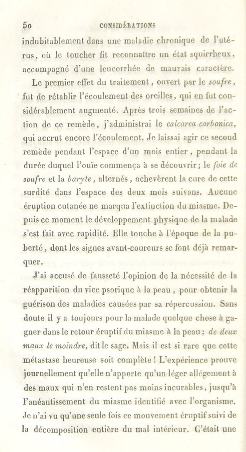 indubilablemcnt dans une maladie chronique de I uté- rus, où le loucher fit reconnaître un état squirrheux, accompagné d’une leucorrhée de mauvais caractère. Le premier effet du traitement, ouvert par le soufre, fut de rétablir l’écoulement des oreilles, qui en fut con- sidérablement augmenté. Après trois semaines de l’ac- tion de ce remède, j’administrai le calcarea carbonica, qui accrut encore l’écoulement. Je laissai agir ce second remède pendant l’espace d’un mois entier, pendant la durée duquel l’ouïe commença à se découvrir; le foie de soufre et la baryte , alternés , achevèrent la cure de cette surdité dans l’espace des deux mois suivans. Aucune éruption cutanée ne marqua l’extinction du miasme. De- puis ce moment le développement physique de la malade s’est fait avec rapidité. Elle touche à l’époque de la pu- berté, dont les signes avant-coureurs se font déjà remar- quer. J’ai accusé de fausseté l’opinion de la nécessité de la réapparition du vice psorique à la peau , pour obtenir la guérison des maladies causées par sa répercussion. Sans doute il y a toujours pour la malade quelque chose à ga- gner dans le retour éruptif du miasme à la peau ; de deux maux Le moindre, dit le sage. Mais il est si rare que cette métastase heureuse soit complète ! L’expérience prouve journellement qu’elle n’apporte qu’un léger allégement à des maux qui n’en restent pas moins incurables, jusqu’à l’anéantissement du miasme identifié avec l'organisme. Je n’ai vu qu’une seule fois ce mouvement éruptif suivi de la décomposition entière du mal intérieur. C’était une