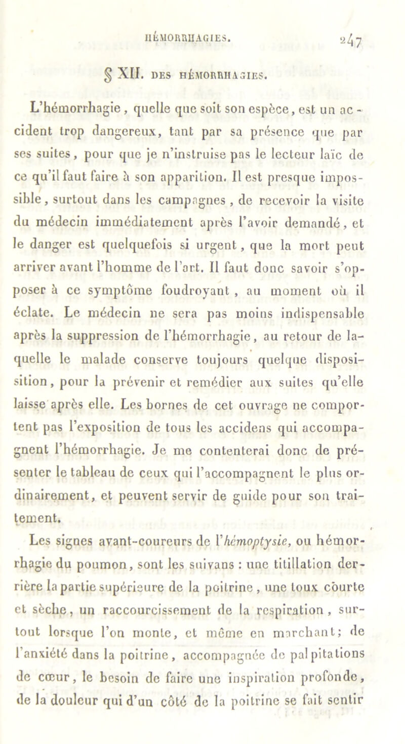 § XII. DES HÉMORRHAGIES. L’hémorrhagie , quelle que soit son espèce, est un ac - cident trop dangereux, tant par sa présence que par ses suites, pour que je n’instruise pas le lecteur laïc de ce qu’il faut faire h son apparition. Il est presque impos- sible, surtout dans les campagnes , de recevoir la visite du médecin immédiatement après l’avoir demandé, et le danger est quelquefois si urgent, que la mort peut arriver avant l’homme de l’art. Il faut donc savoir s’op- poser à ce symptôme foudroyant , au moment où il éclate. Le médecin 11e sera pas moins indispensable après la suppression de l’hémorrhagie, au retour de la- quelle le malade conserve toujours quelque disposi- sition, pour la prévenir et remédier aux suites qu’elle laisse après elle. Les bornes de cet ouvrage ne compor- tent pas l’exposition de tous les accidens qui accompa- gnent l’hémorrhagie. Je me contenterai donc de pré- senter le tableau de ceux qui l’accompagnent le plus or- dinairement, et peuvent servir de guide pour son trai- tement. Les signes avant-coureurs de l’hémoptysie, ou hémor- rhagie du poumon, sont les suivans : une titillation der- rière la partie supérieure de la poitrine , une toux courte et sèche, un raccourcissement de la respiration, sur- tout lorsque l’on monte, et même en marchant; de l’anxiété dans la poitrine, accompagnée de palpitations de cœur, le besoin de faire une inspiration profonde, de la douleur qui d’un côté de la poitrine se fait sentir